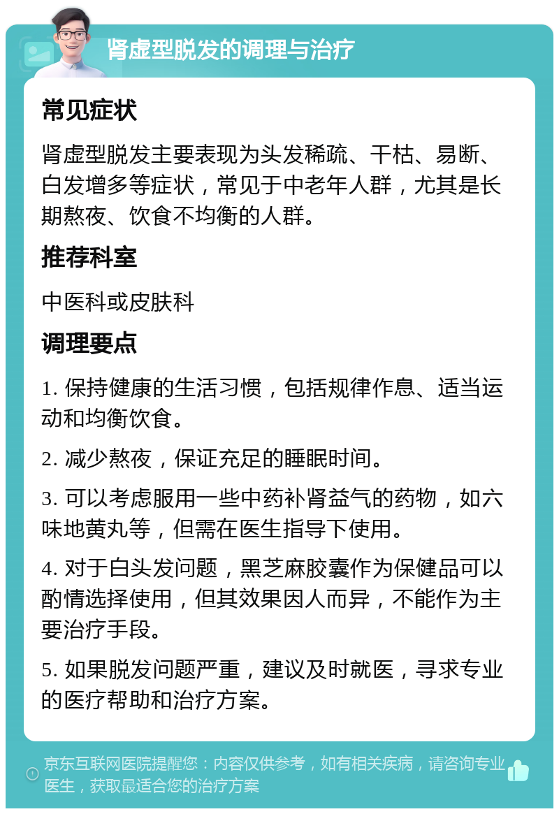 肾虚型脱发的调理与治疗 常见症状 肾虚型脱发主要表现为头发稀疏、干枯、易断、白发增多等症状，常见于中老年人群，尤其是长期熬夜、饮食不均衡的人群。 推荐科室 中医科或皮肤科 调理要点 1. 保持健康的生活习惯，包括规律作息、适当运动和均衡饮食。 2. 减少熬夜，保证充足的睡眠时间。 3. 可以考虑服用一些中药补肾益气的药物，如六味地黄丸等，但需在医生指导下使用。 4. 对于白头发问题，黑芝麻胶囊作为保健品可以酌情选择使用，但其效果因人而异，不能作为主要治疗手段。 5. 如果脱发问题严重，建议及时就医，寻求专业的医疗帮助和治疗方案。