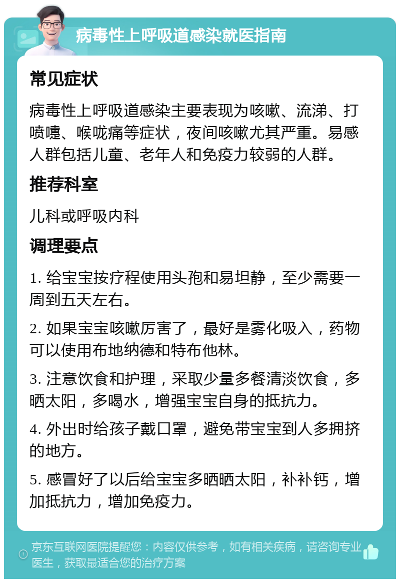 病毒性上呼吸道感染就医指南 常见症状 病毒性上呼吸道感染主要表现为咳嗽、流涕、打喷嚏、喉咙痛等症状，夜间咳嗽尤其严重。易感人群包括儿童、老年人和免疫力较弱的人群。 推荐科室 儿科或呼吸内科 调理要点 1. 给宝宝按疗程使用头孢和易坦静，至少需要一周到五天左右。 2. 如果宝宝咳嗽厉害了，最好是雾化吸入，药物可以使用布地纳德和特布他林。 3. 注意饮食和护理，采取少量多餐清淡饮食，多晒太阳，多喝水，增强宝宝自身的抵抗力。 4. 外出时给孩子戴口罩，避免带宝宝到人多拥挤的地方。 5. 感冒好了以后给宝宝多晒晒太阳，补补钙，增加抵抗力，增加免疫力。