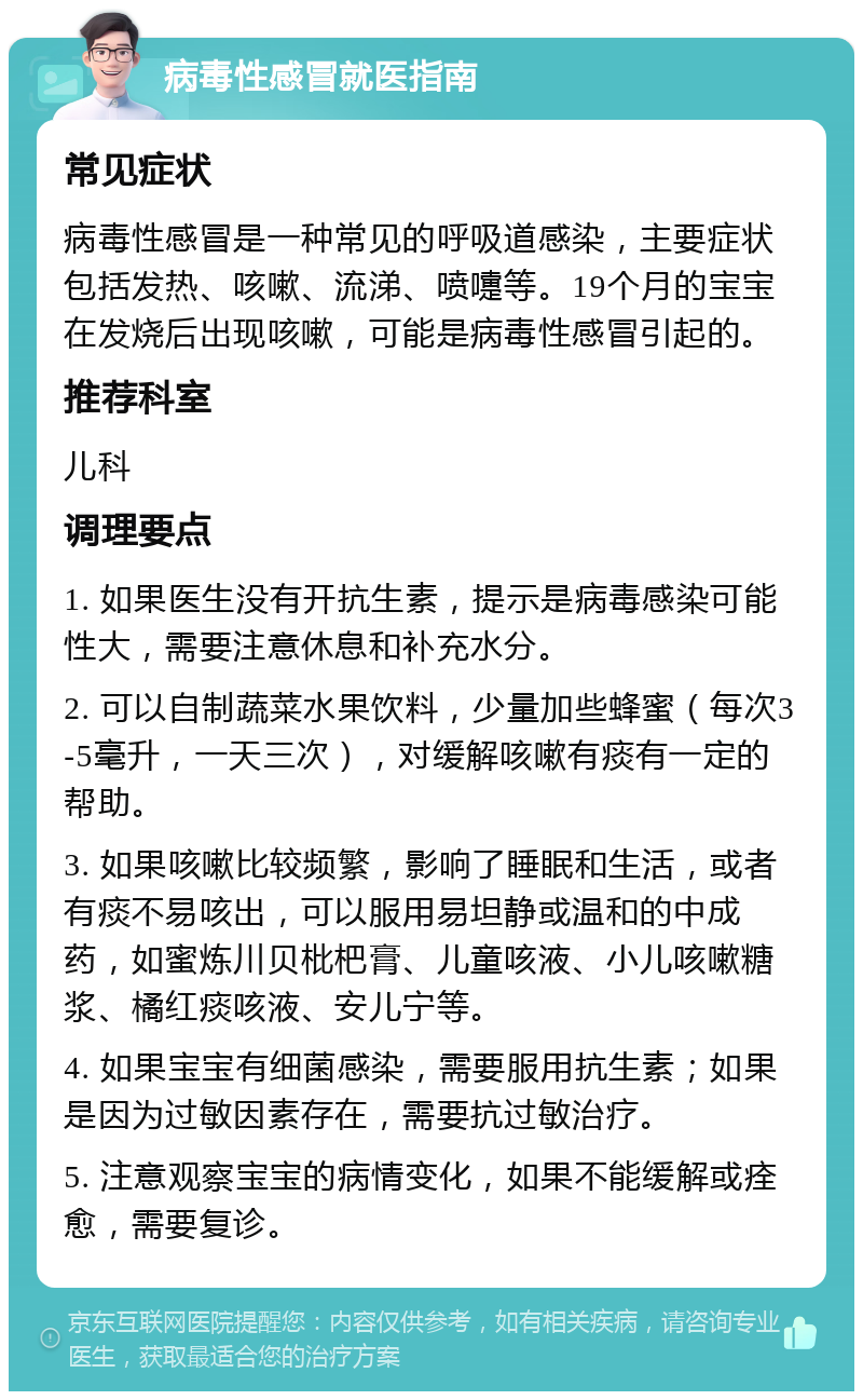 病毒性感冒就医指南 常见症状 病毒性感冒是一种常见的呼吸道感染，主要症状包括发热、咳嗽、流涕、喷嚏等。19个月的宝宝在发烧后出现咳嗽，可能是病毒性感冒引起的。 推荐科室 儿科 调理要点 1. 如果医生没有开抗生素，提示是病毒感染可能性大，需要注意休息和补充水分。 2. 可以自制蔬菜水果饮料，少量加些蜂蜜（每次3-5毫升，一天三次），对缓解咳嗽有痰有一定的帮助。 3. 如果咳嗽比较频繁，影响了睡眠和生活，或者有痰不易咳出，可以服用易坦静或温和的中成药，如蜜炼川贝枇杷膏、儿童咳液、小儿咳嗽糖浆、橘红痰咳液、安儿宁等。 4. 如果宝宝有细菌感染，需要服用抗生素；如果是因为过敏因素存在，需要抗过敏治疗。 5. 注意观察宝宝的病情变化，如果不能缓解或痊愈，需要复诊。