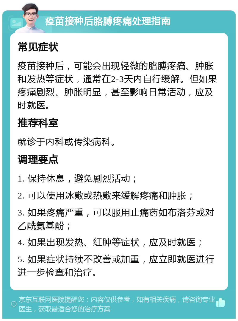 疫苗接种后胳膊疼痛处理指南 常见症状 疫苗接种后，可能会出现轻微的胳膊疼痛、肿胀和发热等症状，通常在2-3天内自行缓解。但如果疼痛剧烈、肿胀明显，甚至影响日常活动，应及时就医。 推荐科室 就诊于内科或传染病科。 调理要点 1. 保持休息，避免剧烈活动； 2. 可以使用冰敷或热敷来缓解疼痛和肿胀； 3. 如果疼痛严重，可以服用止痛药如布洛芬或对乙酰氨基酚； 4. 如果出现发热、红肿等症状，应及时就医； 5. 如果症状持续不改善或加重，应立即就医进行进一步检查和治疗。