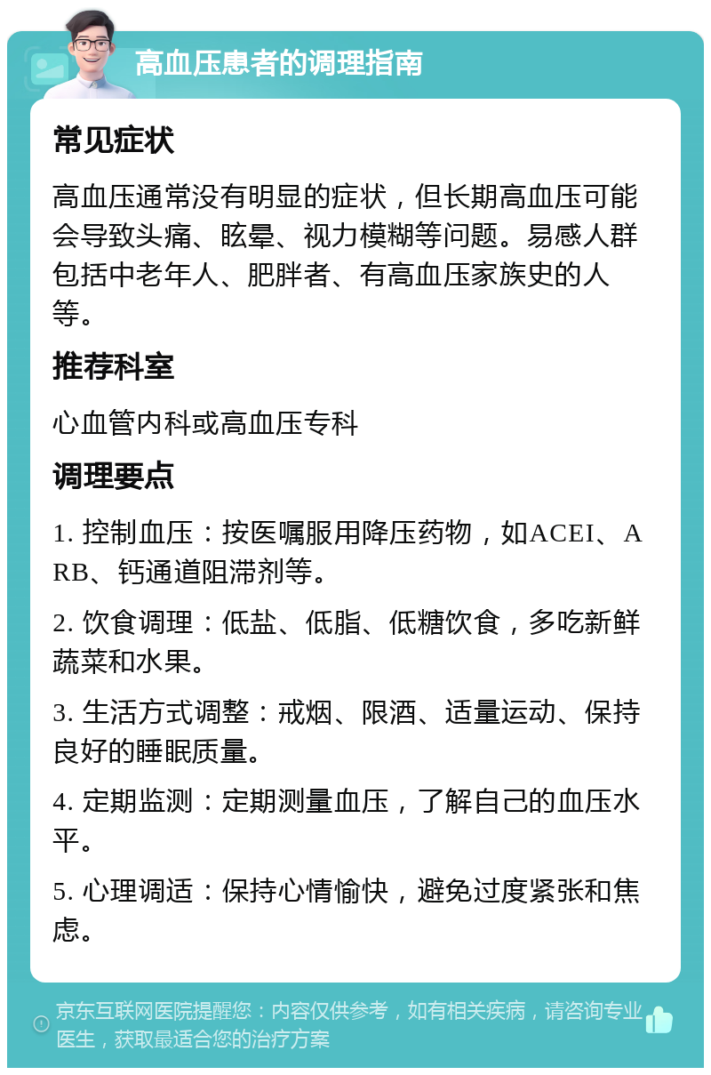 高血压患者的调理指南 常见症状 高血压通常没有明显的症状，但长期高血压可能会导致头痛、眩晕、视力模糊等问题。易感人群包括中老年人、肥胖者、有高血压家族史的人等。 推荐科室 心血管内科或高血压专科 调理要点 1. 控制血压：按医嘱服用降压药物，如ACEI、ARB、钙通道阻滞剂等。 2. 饮食调理：低盐、低脂、低糖饮食，多吃新鲜蔬菜和水果。 3. 生活方式调整：戒烟、限酒、适量运动、保持良好的睡眠质量。 4. 定期监测：定期测量血压，了解自己的血压水平。 5. 心理调适：保持心情愉快，避免过度紧张和焦虑。