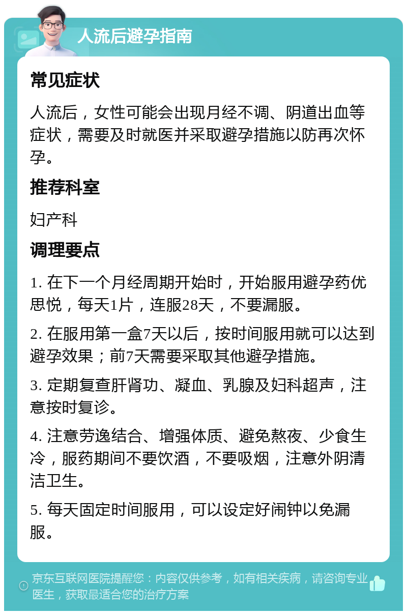 人流后避孕指南 常见症状 人流后，女性可能会出现月经不调、阴道出血等症状，需要及时就医并采取避孕措施以防再次怀孕。 推荐科室 妇产科 调理要点 1. 在下一个月经周期开始时，开始服用避孕药优思悦，每天1片，连服28天，不要漏服。 2. 在服用第一盒7天以后，按时间服用就可以达到避孕效果；前7天需要采取其他避孕措施。 3. 定期复查肝肾功、凝血、乳腺及妇科超声，注意按时复诊。 4. 注意劳逸结合、增强体质、避免熬夜、少食生冷，服药期间不要饮酒，不要吸烟，注意外阴清洁卫生。 5. 每天固定时间服用，可以设定好闹钟以免漏服。