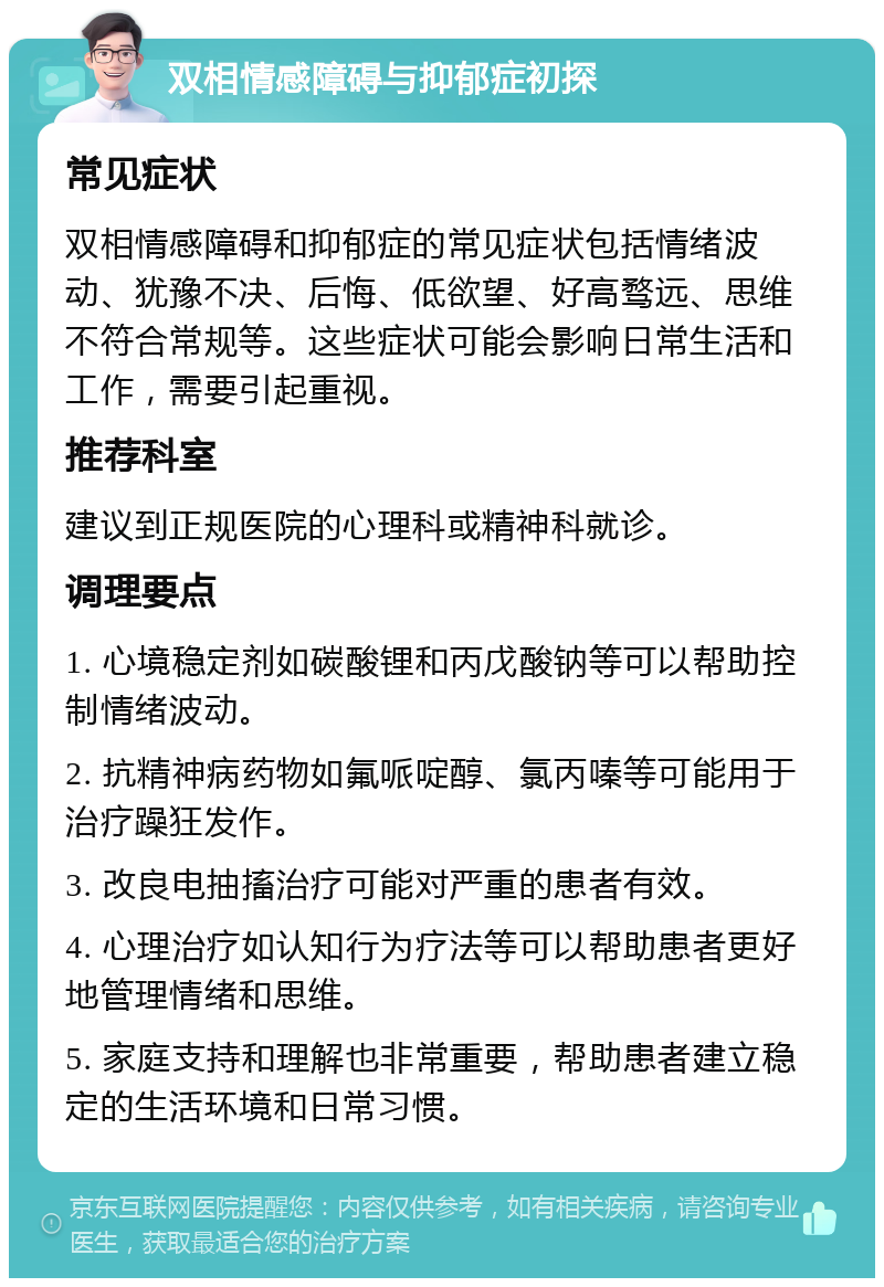 双相情感障碍与抑郁症初探 常见症状 双相情感障碍和抑郁症的常见症状包括情绪波动、犹豫不决、后悔、低欲望、好高骛远、思维不符合常规等。这些症状可能会影响日常生活和工作，需要引起重视。 推荐科室 建议到正规医院的心理科或精神科就诊。 调理要点 1. 心境稳定剂如碳酸锂和丙戊酸钠等可以帮助控制情绪波动。 2. 抗精神病药物如氟哌啶醇、氯丙嗪等可能用于治疗躁狂发作。 3. 改良电抽搐治疗可能对严重的患者有效。 4. 心理治疗如认知行为疗法等可以帮助患者更好地管理情绪和思维。 5. 家庭支持和理解也非常重要，帮助患者建立稳定的生活环境和日常习惯。