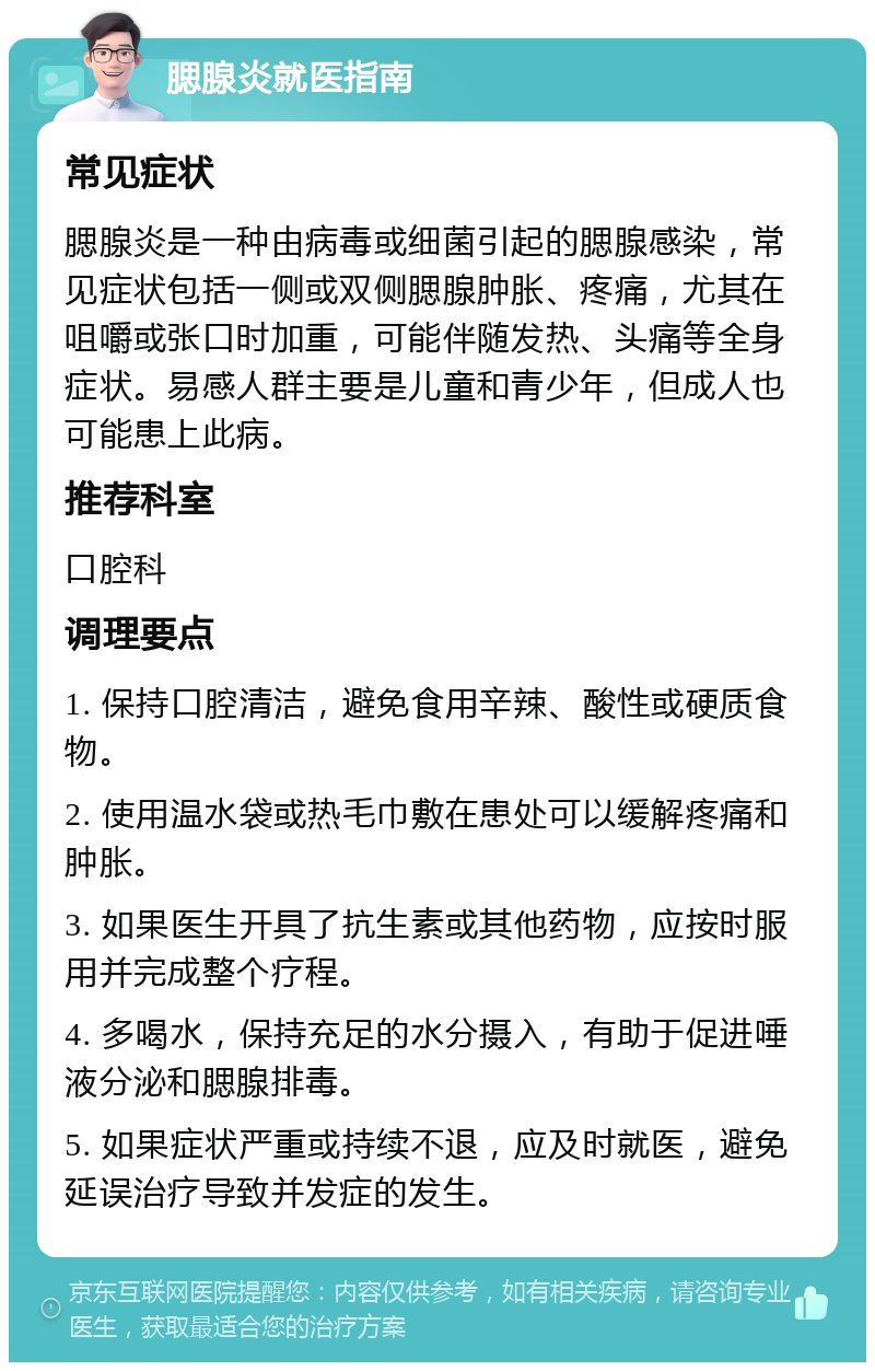 腮腺炎就医指南 常见症状 腮腺炎是一种由病毒或细菌引起的腮腺感染，常见症状包括一侧或双侧腮腺肿胀、疼痛，尤其在咀嚼或张口时加重，可能伴随发热、头痛等全身症状。易感人群主要是儿童和青少年，但成人也可能患上此病。 推荐科室 口腔科 调理要点 1. 保持口腔清洁，避免食用辛辣、酸性或硬质食物。 2. 使用温水袋或热毛巾敷在患处可以缓解疼痛和肿胀。 3. 如果医生开具了抗生素或其他药物，应按时服用并完成整个疗程。 4. 多喝水，保持充足的水分摄入，有助于促进唾液分泌和腮腺排毒。 5. 如果症状严重或持续不退，应及时就医，避免延误治疗导致并发症的发生。