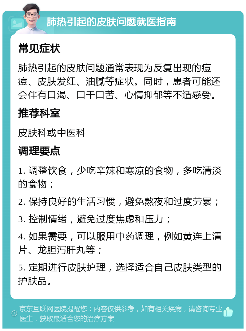 肺热引起的皮肤问题就医指南 常见症状 肺热引起的皮肤问题通常表现为反复出现的痘痘、皮肤发红、油腻等症状。同时，患者可能还会伴有口渴、口干口苦、心情抑郁等不适感受。 推荐科室 皮肤科或中医科 调理要点 1. 调整饮食，少吃辛辣和寒凉的食物，多吃清淡的食物； 2. 保持良好的生活习惯，避免熬夜和过度劳累； 3. 控制情绪，避免过度焦虑和压力； 4. 如果需要，可以服用中药调理，例如黄连上清片、龙胆泻肝丸等； 5. 定期进行皮肤护理，选择适合自己皮肤类型的护肤品。