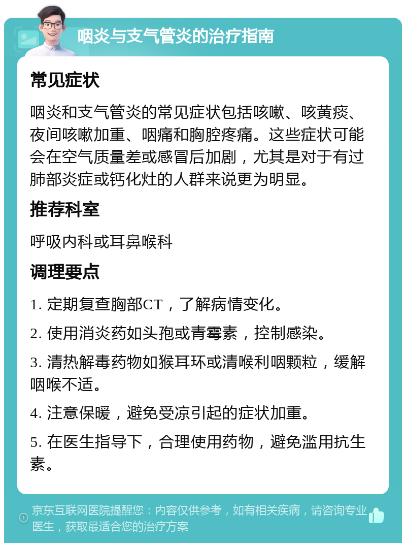 咽炎与支气管炎的治疗指南 常见症状 咽炎和支气管炎的常见症状包括咳嗽、咳黄痰、夜间咳嗽加重、咽痛和胸腔疼痛。这些症状可能会在空气质量差或感冒后加剧，尤其是对于有过肺部炎症或钙化灶的人群来说更为明显。 推荐科室 呼吸内科或耳鼻喉科 调理要点 1. 定期复查胸部CT，了解病情变化。 2. 使用消炎药如头孢或青霉素，控制感染。 3. 清热解毒药物如猴耳环或清喉利咽颗粒，缓解咽喉不适。 4. 注意保暖，避免受凉引起的症状加重。 5. 在医生指导下，合理使用药物，避免滥用抗生素。