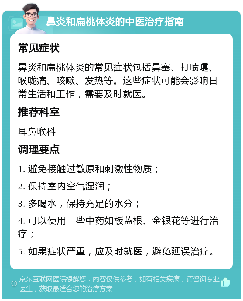 鼻炎和扁桃体炎的中医治疗指南 常见症状 鼻炎和扁桃体炎的常见症状包括鼻塞、打喷嚏、喉咙痛、咳嗽、发热等。这些症状可能会影响日常生活和工作，需要及时就医。 推荐科室 耳鼻喉科 调理要点 1. 避免接触过敏原和刺激性物质； 2. 保持室内空气湿润； 3. 多喝水，保持充足的水分； 4. 可以使用一些中药如板蓝根、金银花等进行治疗； 5. 如果症状严重，应及时就医，避免延误治疗。