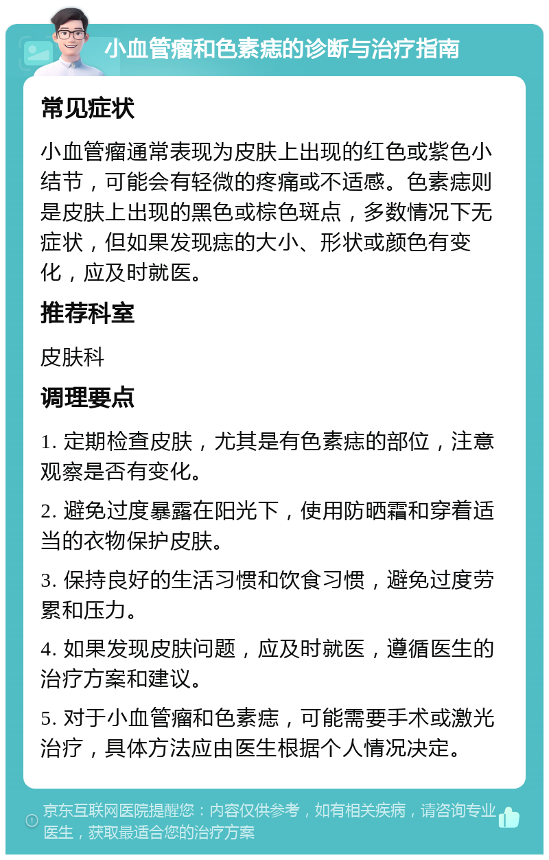 小血管瘤和色素痣的诊断与治疗指南 常见症状 小血管瘤通常表现为皮肤上出现的红色或紫色小结节，可能会有轻微的疼痛或不适感。色素痣则是皮肤上出现的黑色或棕色斑点，多数情况下无症状，但如果发现痣的大小、形状或颜色有变化，应及时就医。 推荐科室 皮肤科 调理要点 1. 定期检查皮肤，尤其是有色素痣的部位，注意观察是否有变化。 2. 避免过度暴露在阳光下，使用防晒霜和穿着适当的衣物保护皮肤。 3. 保持良好的生活习惯和饮食习惯，避免过度劳累和压力。 4. 如果发现皮肤问题，应及时就医，遵循医生的治疗方案和建议。 5. 对于小血管瘤和色素痣，可能需要手术或激光治疗，具体方法应由医生根据个人情况决定。