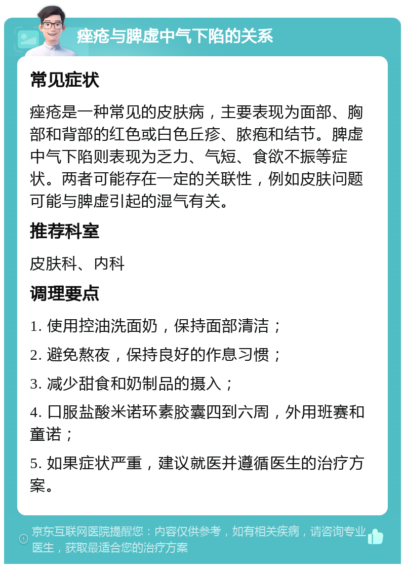 痤疮与脾虚中气下陷的关系 常见症状 痤疮是一种常见的皮肤病，主要表现为面部、胸部和背部的红色或白色丘疹、脓疱和结节。脾虚中气下陷则表现为乏力、气短、食欲不振等症状。两者可能存在一定的关联性，例如皮肤问题可能与脾虚引起的湿气有关。 推荐科室 皮肤科、内科 调理要点 1. 使用控油洗面奶，保持面部清洁； 2. 避免熬夜，保持良好的作息习惯； 3. 减少甜食和奶制品的摄入； 4. 口服盐酸米诺环素胶囊四到六周，外用班赛和童诺； 5. 如果症状严重，建议就医并遵循医生的治疗方案。