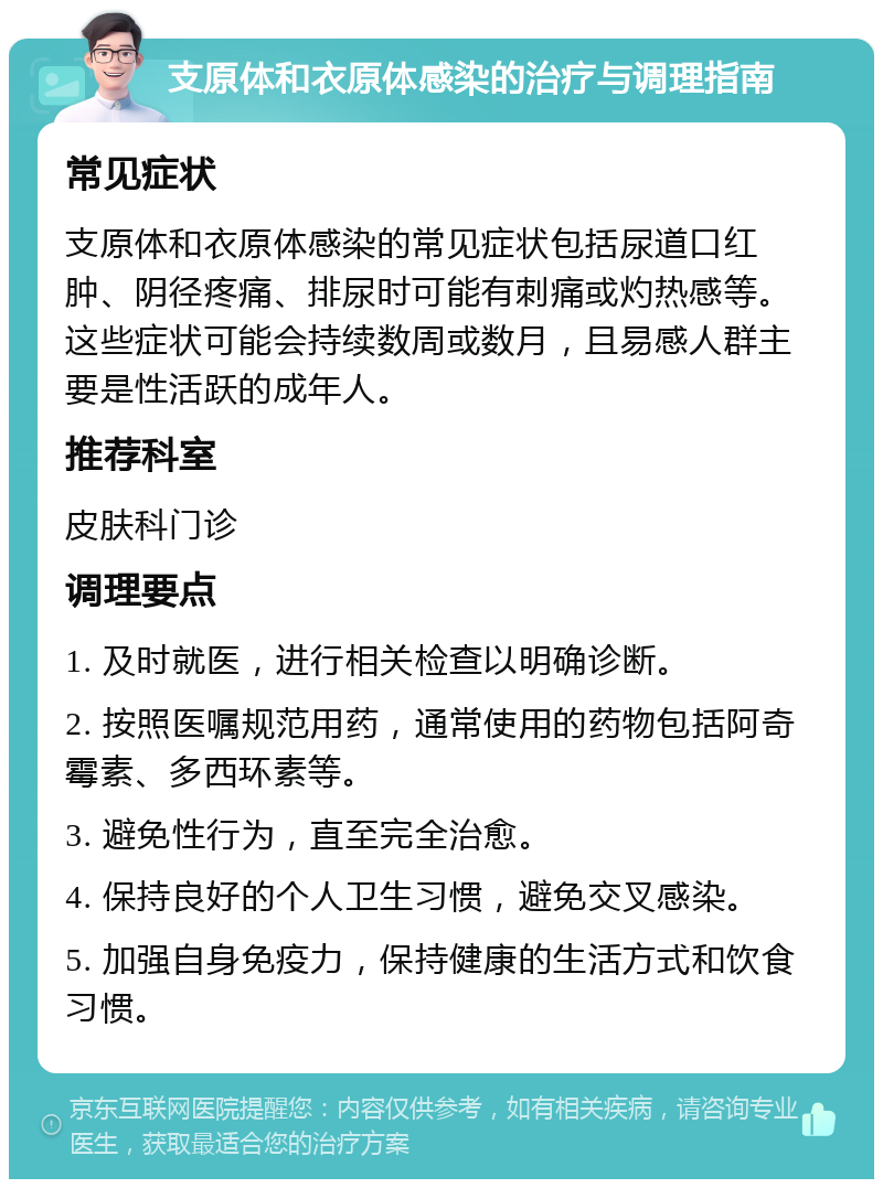 支原体和衣原体感染的治疗与调理指南 常见症状 支原体和衣原体感染的常见症状包括尿道口红肿、阴径疼痛、排尿时可能有刺痛或灼热感等。这些症状可能会持续数周或数月，且易感人群主要是性活跃的成年人。 推荐科室 皮肤科门诊 调理要点 1. 及时就医，进行相关检查以明确诊断。 2. 按照医嘱规范用药，通常使用的药物包括阿奇霉素、多西环素等。 3. 避免性行为，直至完全治愈。 4. 保持良好的个人卫生习惯，避免交叉感染。 5. 加强自身免疫力，保持健康的生活方式和饮食习惯。