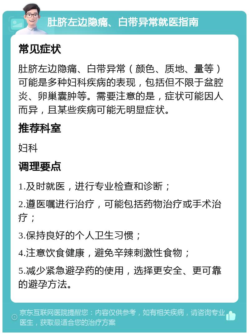 肚脐左边隐痛、白带异常就医指南 常见症状 肚脐左边隐痛、白带异常（颜色、质地、量等）可能是多种妇科疾病的表现，包括但不限于盆腔炎、卵巢囊肿等。需要注意的是，症状可能因人而异，且某些疾病可能无明显症状。 推荐科室 妇科 调理要点 1.及时就医，进行专业检查和诊断； 2.遵医嘱进行治疗，可能包括药物治疗或手术治疗； 3.保持良好的个人卫生习惯； 4.注意饮食健康，避免辛辣刺激性食物； 5.减少紧急避孕药的使用，选择更安全、更可靠的避孕方法。