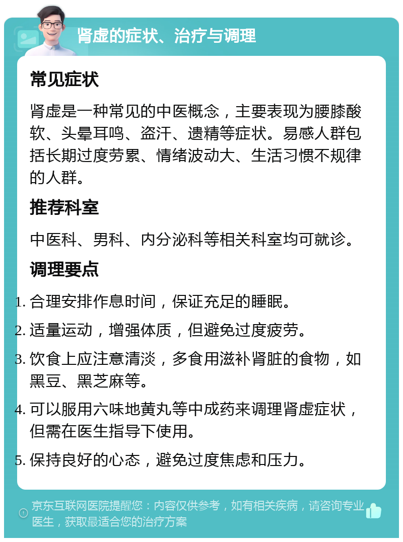 肾虚的症状、治疗与调理 常见症状 肾虚是一种常见的中医概念，主要表现为腰膝酸软、头晕耳鸣、盗汗、遗精等症状。易感人群包括长期过度劳累、情绪波动大、生活习惯不规律的人群。 推荐科室 中医科、男科、内分泌科等相关科室均可就诊。 调理要点 合理安排作息时间，保证充足的睡眠。 适量运动，增强体质，但避免过度疲劳。 饮食上应注意清淡，多食用滋补肾脏的食物，如黑豆、黑芝麻等。 可以服用六味地黄丸等中成药来调理肾虚症状，但需在医生指导下使用。 保持良好的心态，避免过度焦虑和压力。