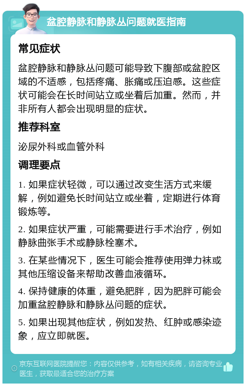 盆腔静脉和静脉丛问题就医指南 常见症状 盆腔静脉和静脉丛问题可能导致下腹部或盆腔区域的不适感，包括疼痛、胀痛或压迫感。这些症状可能会在长时间站立或坐着后加重。然而，并非所有人都会出现明显的症状。 推荐科室 泌尿外科或血管外科 调理要点 1. 如果症状轻微，可以通过改变生活方式来缓解，例如避免长时间站立或坐着，定期进行体育锻炼等。 2. 如果症状严重，可能需要进行手术治疗，例如静脉曲张手术或静脉栓塞术。 3. 在某些情况下，医生可能会推荐使用弹力袜或其他压缩设备来帮助改善血液循环。 4. 保持健康的体重，避免肥胖，因为肥胖可能会加重盆腔静脉和静脉丛问题的症状。 5. 如果出现其他症状，例如发热、红肿或感染迹象，应立即就医。