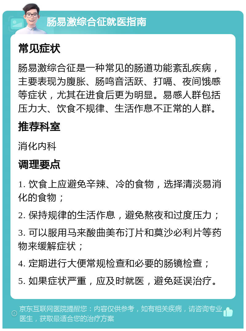 肠易激综合征就医指南 常见症状 肠易激综合征是一种常见的肠道功能紊乱疾病，主要表现为腹胀、肠鸣音活跃、打嗝、夜间饿感等症状，尤其在进食后更为明显。易感人群包括压力大、饮食不规律、生活作息不正常的人群。 推荐科室 消化内科 调理要点 1. 饮食上应避免辛辣、冷的食物，选择清淡易消化的食物； 2. 保持规律的生活作息，避免熬夜和过度压力； 3. 可以服用马来酸曲美布汀片和莫沙必利片等药物来缓解症状； 4. 定期进行大便常规检查和必要的肠镜检查； 5. 如果症状严重，应及时就医，避免延误治疗。