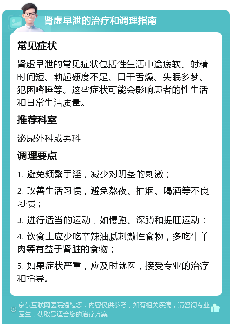 肾虚早泄的治疗和调理指南 常见症状 肾虚早泄的常见症状包括性生活中途疲软、射精时间短、勃起硬度不足、口干舌燥、失眠多梦、犯困嗜睡等。这些症状可能会影响患者的性生活和日常生活质量。 推荐科室 泌尿外科或男科 调理要点 1. 避免频繁手淫，减少对阴茎的刺激； 2. 改善生活习惯，避免熬夜、抽烟、喝酒等不良习惯； 3. 进行适当的运动，如慢跑、深蹲和提肛运动； 4. 饮食上应少吃辛辣油腻刺激性食物，多吃牛羊肉等有益于肾脏的食物； 5. 如果症状严重，应及时就医，接受专业的治疗和指导。