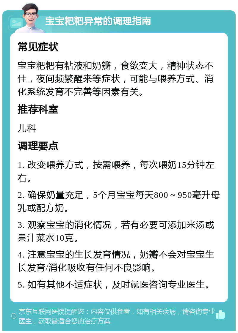 宝宝粑粑异常的调理指南 常见症状 宝宝粑粑有粘液和奶瓣，食欲变大，精神状态不佳，夜间频繁醒来等症状，可能与喂养方式、消化系统发育不完善等因素有关。 推荐科室 儿科 调理要点 1. 改变喂养方式，按需喂养，每次喂奶15分钟左右。 2. 确保奶量充足，5个月宝宝每天800～950毫升母乳或配方奶。 3. 观察宝宝的消化情况，若有必要可添加米汤或果汁菜水10克。 4. 注意宝宝的生长发育情况，奶瓣不会对宝宝生长发育/消化吸收有任何不良影响。 5. 如有其他不适症状，及时就医咨询专业医生。