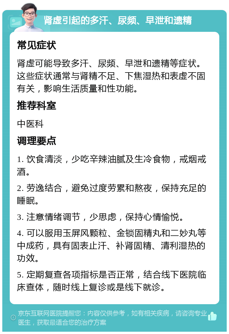 肾虚引起的多汗、尿频、早泄和遗精 常见症状 肾虚可能导致多汗、尿频、早泄和遗精等症状。这些症状通常与肾精不足、下焦湿热和表虚不固有关，影响生活质量和性功能。 推荐科室 中医科 调理要点 1. 饮食清淡，少吃辛辣油腻及生冷食物，戒烟戒酒。 2. 劳逸结合，避免过度劳累和熬夜，保持充足的睡眠。 3. 注意情绪调节，少思虑，保持心情愉悦。 4. 可以服用玉屏风颗粒、金锁固精丸和二妙丸等中成药，具有固表止汗、补肾固精、清利湿热的功效。 5. 定期复查各项指标是否正常，结合线下医院临床查体，随时线上复诊或是线下就诊。