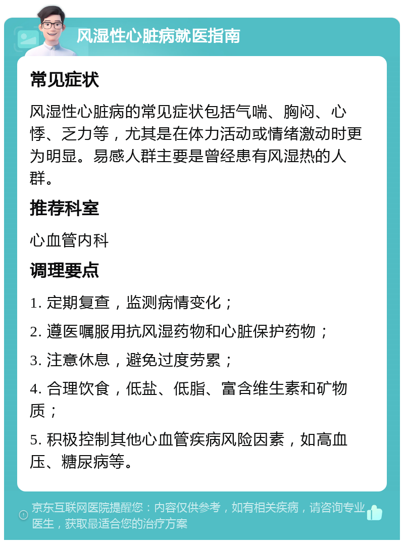 风湿性心脏病就医指南 常见症状 风湿性心脏病的常见症状包括气喘、胸闷、心悸、乏力等，尤其是在体力活动或情绪激动时更为明显。易感人群主要是曾经患有风湿热的人群。 推荐科室 心血管内科 调理要点 1. 定期复查，监测病情变化； 2. 遵医嘱服用抗风湿药物和心脏保护药物； 3. 注意休息，避免过度劳累； 4. 合理饮食，低盐、低脂、富含维生素和矿物质； 5. 积极控制其他心血管疾病风险因素，如高血压、糖尿病等。