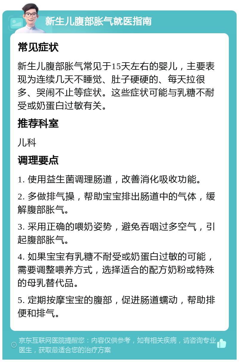 新生儿腹部胀气就医指南 常见症状 新生儿腹部胀气常见于15天左右的婴儿，主要表现为连续几天不睡觉、肚子硬硬的、每天拉很多、哭闹不止等症状。这些症状可能与乳糖不耐受或奶蛋白过敏有关。 推荐科室 儿科 调理要点 1. 使用益生菌调理肠道，改善消化吸收功能。 2. 多做排气操，帮助宝宝排出肠道中的气体，缓解腹部胀气。 3. 采用正确的喂奶姿势，避免吞咽过多空气，引起腹部胀气。 4. 如果宝宝有乳糖不耐受或奶蛋白过敏的可能，需要调整喂养方式，选择适合的配方奶粉或特殊的母乳替代品。 5. 定期按摩宝宝的腹部，促进肠道蠕动，帮助排便和排气。