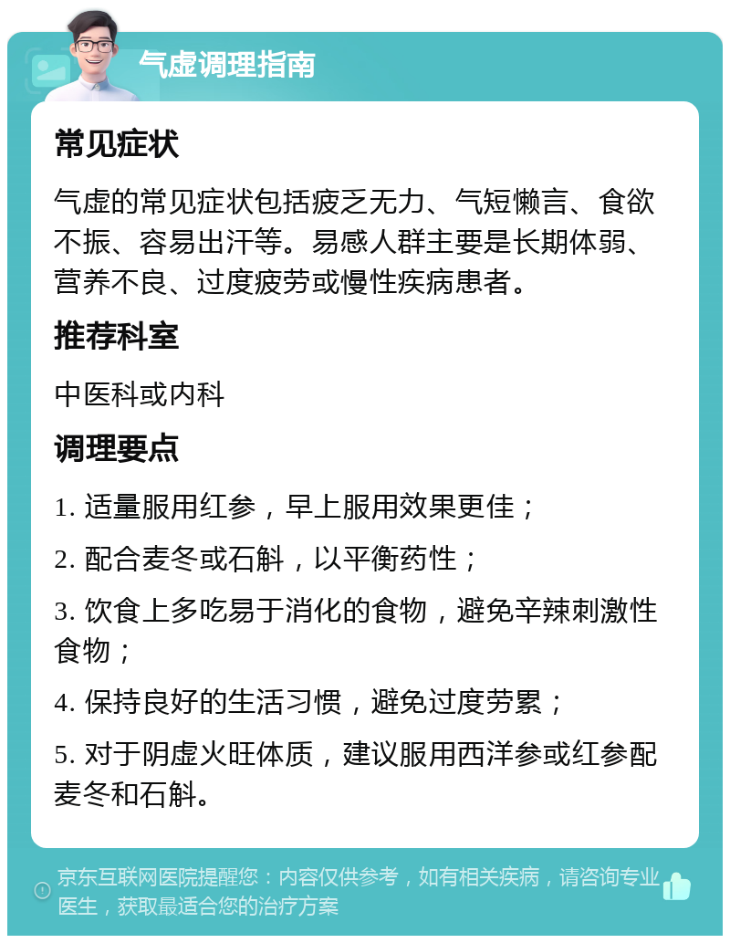 气虚调理指南 常见症状 气虚的常见症状包括疲乏无力、气短懒言、食欲不振、容易出汗等。易感人群主要是长期体弱、营养不良、过度疲劳或慢性疾病患者。 推荐科室 中医科或内科 调理要点 1. 适量服用红参，早上服用效果更佳； 2. 配合麦冬或石斛，以平衡药性； 3. 饮食上多吃易于消化的食物，避免辛辣刺激性食物； 4. 保持良好的生活习惯，避免过度劳累； 5. 对于阴虚火旺体质，建议服用西洋参或红参配麦冬和石斛。