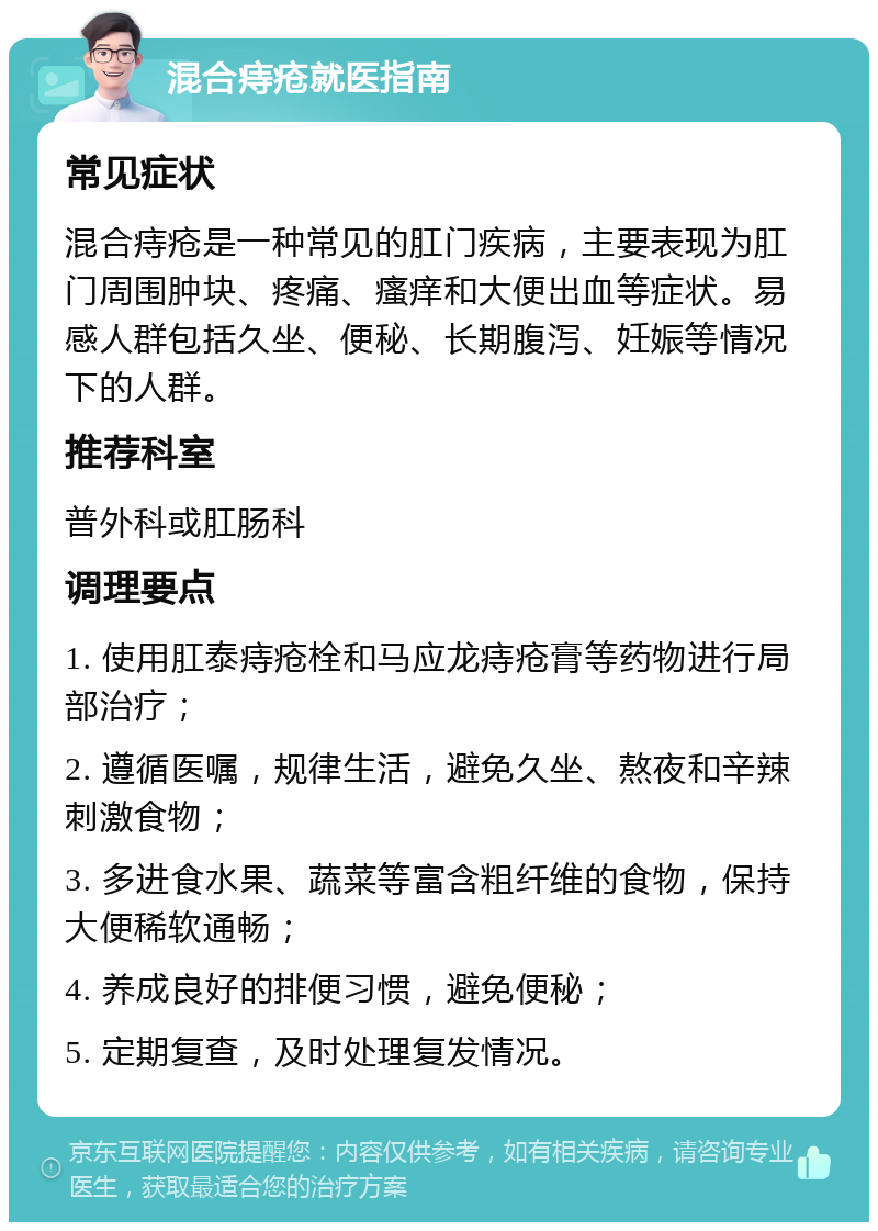 混合痔疮就医指南 常见症状 混合痔疮是一种常见的肛门疾病，主要表现为肛门周围肿块、疼痛、瘙痒和大便出血等症状。易感人群包括久坐、便秘、长期腹泻、妊娠等情况下的人群。 推荐科室 普外科或肛肠科 调理要点 1. 使用肛泰痔疮栓和马应龙痔疮膏等药物进行局部治疗； 2. 遵循医嘱，规律生活，避免久坐、熬夜和辛辣刺激食物； 3. 多进食水果、蔬菜等富含粗纤维的食物，保持大便稀软通畅； 4. 养成良好的排便习惯，避免便秘； 5. 定期复查，及时处理复发情况。