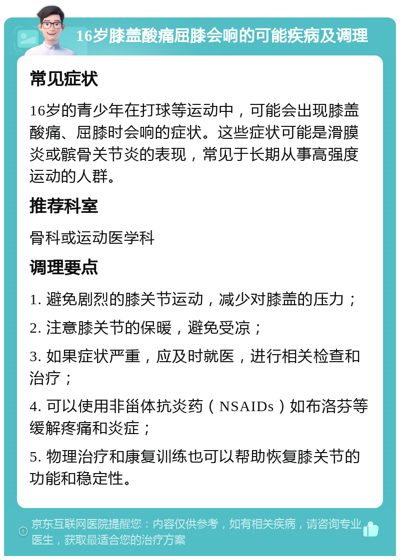 16岁膝盖酸痛屈膝会响的可能疾病及调理 常见症状 16岁的青少年在打球等运动中，可能会出现膝盖酸痛、屈膝时会响的症状。这些症状可能是滑膜炎或髌骨关节炎的表现，常见于长期从事高强度运动的人群。 推荐科室 骨科或运动医学科 调理要点 1. 避免剧烈的膝关节运动，减少对膝盖的压力； 2. 注意膝关节的保暖，避免受凉； 3. 如果症状严重，应及时就医，进行相关检查和治疗； 4. 可以使用非甾体抗炎药（NSAIDs）如布洛芬等缓解疼痛和炎症； 5. 物理治疗和康复训练也可以帮助恢复膝关节的功能和稳定性。