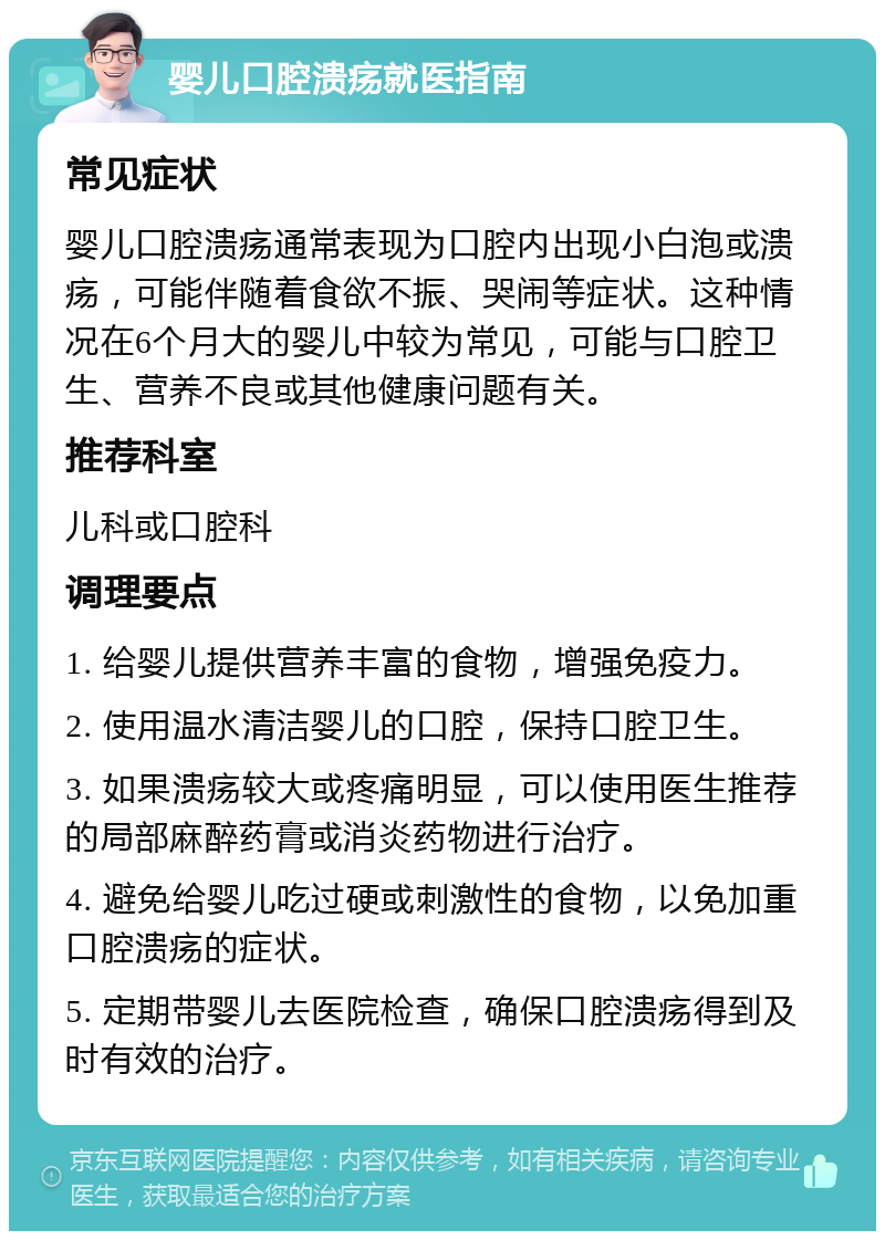 婴儿口腔溃疡就医指南 常见症状 婴儿口腔溃疡通常表现为口腔内出现小白泡或溃疡，可能伴随着食欲不振、哭闹等症状。这种情况在6个月大的婴儿中较为常见，可能与口腔卫生、营养不良或其他健康问题有关。 推荐科室 儿科或口腔科 调理要点 1. 给婴儿提供营养丰富的食物，增强免疫力。 2. 使用温水清洁婴儿的口腔，保持口腔卫生。 3. 如果溃疡较大或疼痛明显，可以使用医生推荐的局部麻醉药膏或消炎药物进行治疗。 4. 避免给婴儿吃过硬或刺激性的食物，以免加重口腔溃疡的症状。 5. 定期带婴儿去医院检查，确保口腔溃疡得到及时有效的治疗。