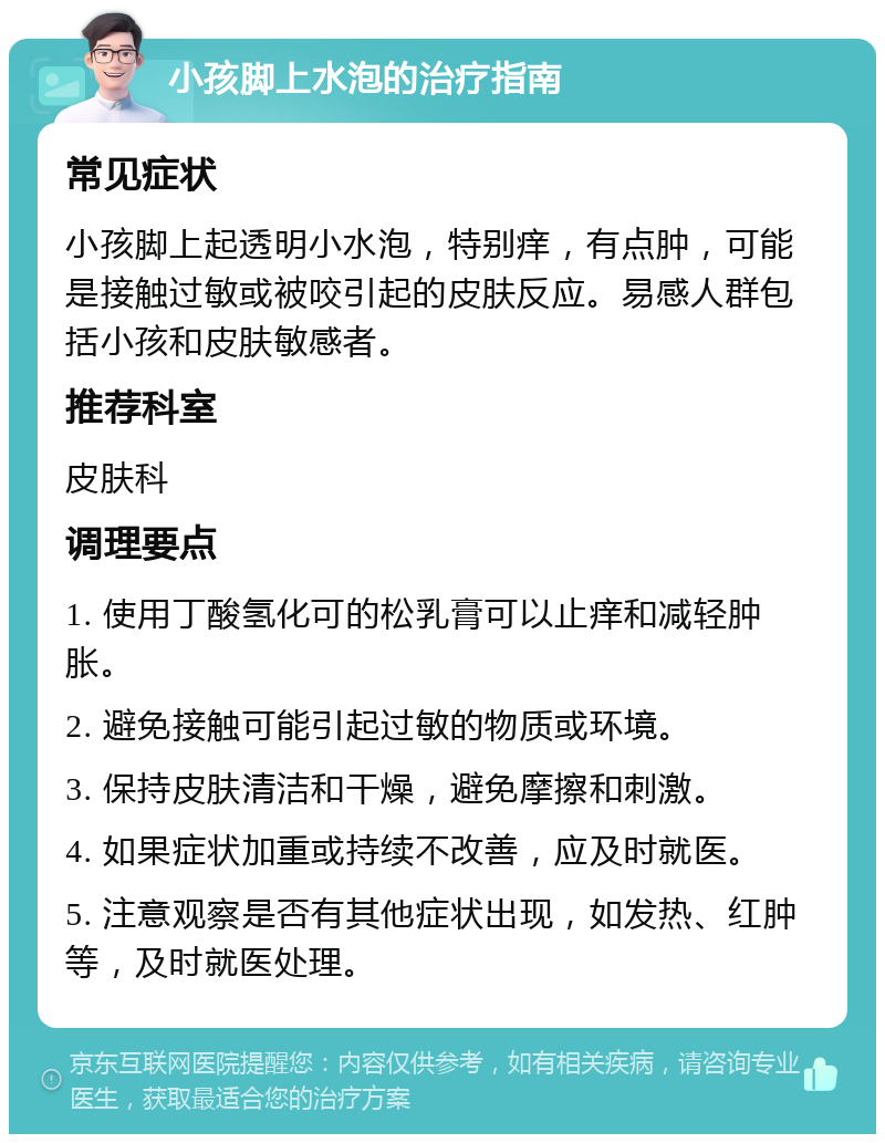 小孩脚上水泡的治疗指南 常见症状 小孩脚上起透明小水泡，特别痒，有点肿，可能是接触过敏或被咬引起的皮肤反应。易感人群包括小孩和皮肤敏感者。 推荐科室 皮肤科 调理要点 1. 使用丁酸氢化可的松乳膏可以止痒和减轻肿胀。 2. 避免接触可能引起过敏的物质或环境。 3. 保持皮肤清洁和干燥，避免摩擦和刺激。 4. 如果症状加重或持续不改善，应及时就医。 5. 注意观察是否有其他症状出现，如发热、红肿等，及时就医处理。