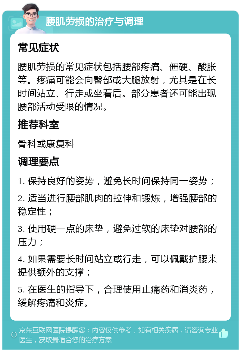 腰肌劳损的治疗与调理 常见症状 腰肌劳损的常见症状包括腰部疼痛、僵硬、酸胀等。疼痛可能会向臀部或大腿放射，尤其是在长时间站立、行走或坐着后。部分患者还可能出现腰部活动受限的情况。 推荐科室 骨科或康复科 调理要点 1. 保持良好的姿势，避免长时间保持同一姿势； 2. 适当进行腰部肌肉的拉伸和锻炼，增强腰部的稳定性； 3. 使用硬一点的床垫，避免过软的床垫对腰部的压力； 4. 如果需要长时间站立或行走，可以佩戴护腰来提供额外的支撑； 5. 在医生的指导下，合理使用止痛药和消炎药，缓解疼痛和炎症。