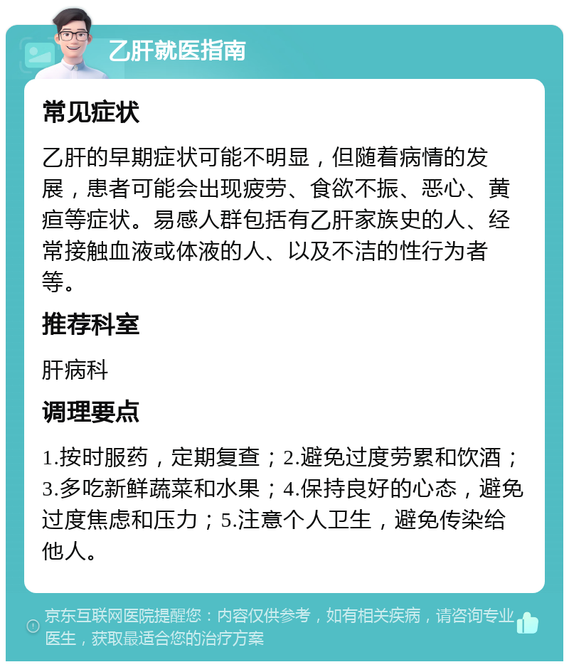 乙肝就医指南 常见症状 乙肝的早期症状可能不明显，但随着病情的发展，患者可能会出现疲劳、食欲不振、恶心、黄疸等症状。易感人群包括有乙肝家族史的人、经常接触血液或体液的人、以及不洁的性行为者等。 推荐科室 肝病科 调理要点 1.按时服药，定期复查；2.避免过度劳累和饮酒；3.多吃新鲜蔬菜和水果；4.保持良好的心态，避免过度焦虑和压力；5.注意个人卫生，避免传染给他人。