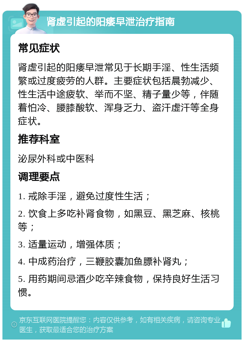 肾虚引起的阳痿早泄治疗指南 常见症状 肾虚引起的阳痿早泄常见于长期手淫、性生活频繁或过度疲劳的人群。主要症状包括晨勃减少、性生活中途疲软、举而不坚、精子量少等，伴随着怕冷、腰膝酸软、浑身乏力、盗汗虚汗等全身症状。 推荐科室 泌尿外科或中医科 调理要点 1. 戒除手淫，避免过度性生活； 2. 饮食上多吃补肾食物，如黑豆、黑芝麻、核桃等； 3. 适量运动，增强体质； 4. 中成药治疗，三鞭胶囊加鱼膘补肾丸； 5. 用药期间忌酒少吃辛辣食物，保持良好生活习惯。