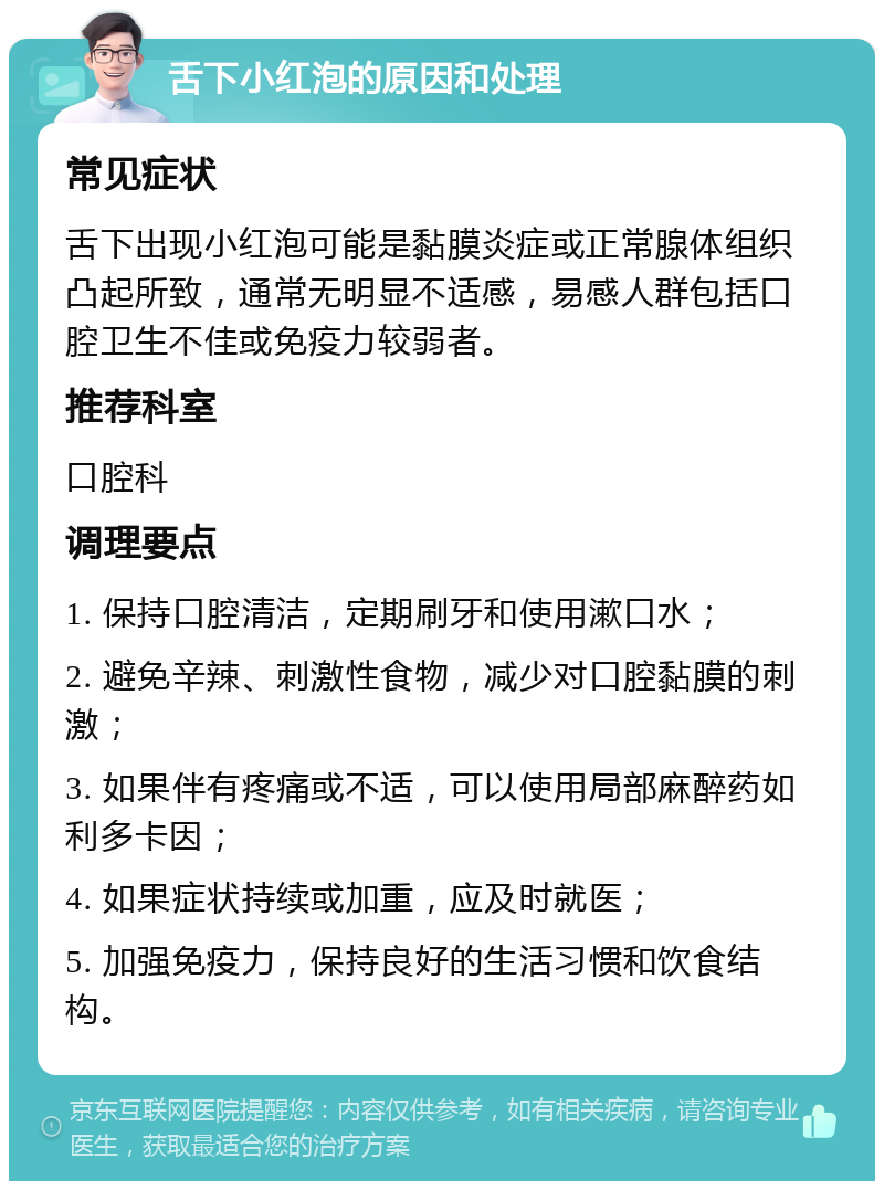 舌下小红泡的原因和处理 常见症状 舌下出现小红泡可能是黏膜炎症或正常腺体组织凸起所致，通常无明显不适感，易感人群包括口腔卫生不佳或免疫力较弱者。 推荐科室 口腔科 调理要点 1. 保持口腔清洁，定期刷牙和使用漱口水； 2. 避免辛辣、刺激性食物，减少对口腔黏膜的刺激； 3. 如果伴有疼痛或不适，可以使用局部麻醉药如利多卡因； 4. 如果症状持续或加重，应及时就医； 5. 加强免疫力，保持良好的生活习惯和饮食结构。