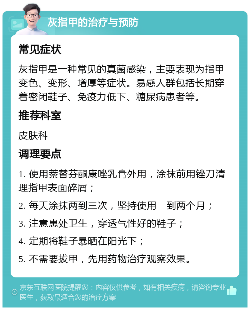 灰指甲的治疗与预防 常见症状 灰指甲是一种常见的真菌感染，主要表现为指甲变色、变形、增厚等症状。易感人群包括长期穿着密闭鞋子、免疫力低下、糖尿病患者等。 推荐科室 皮肤科 调理要点 1. 使用萘替芬酮康唑乳膏外用，涂抹前用锉刀清理指甲表面碎屑； 2. 每天涂抹两到三次，坚持使用一到两个月； 3. 注意患处卫生，穿透气性好的鞋子； 4. 定期将鞋子暴晒在阳光下； 5. 不需要拔甲，先用药物治疗观察效果。