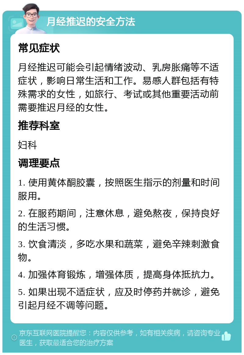 月经推迟的安全方法 常见症状 月经推迟可能会引起情绪波动、乳房胀痛等不适症状，影响日常生活和工作。易感人群包括有特殊需求的女性，如旅行、考试或其他重要活动前需要推迟月经的女性。 推荐科室 妇科 调理要点 1. 使用黄体酮胶囊，按照医生指示的剂量和时间服用。 2. 在服药期间，注意休息，避免熬夜，保持良好的生活习惯。 3. 饮食清淡，多吃水果和蔬菜，避免辛辣刺激食物。 4. 加强体育锻炼，增强体质，提高身体抵抗力。 5. 如果出现不适症状，应及时停药并就诊，避免引起月经不调等问题。