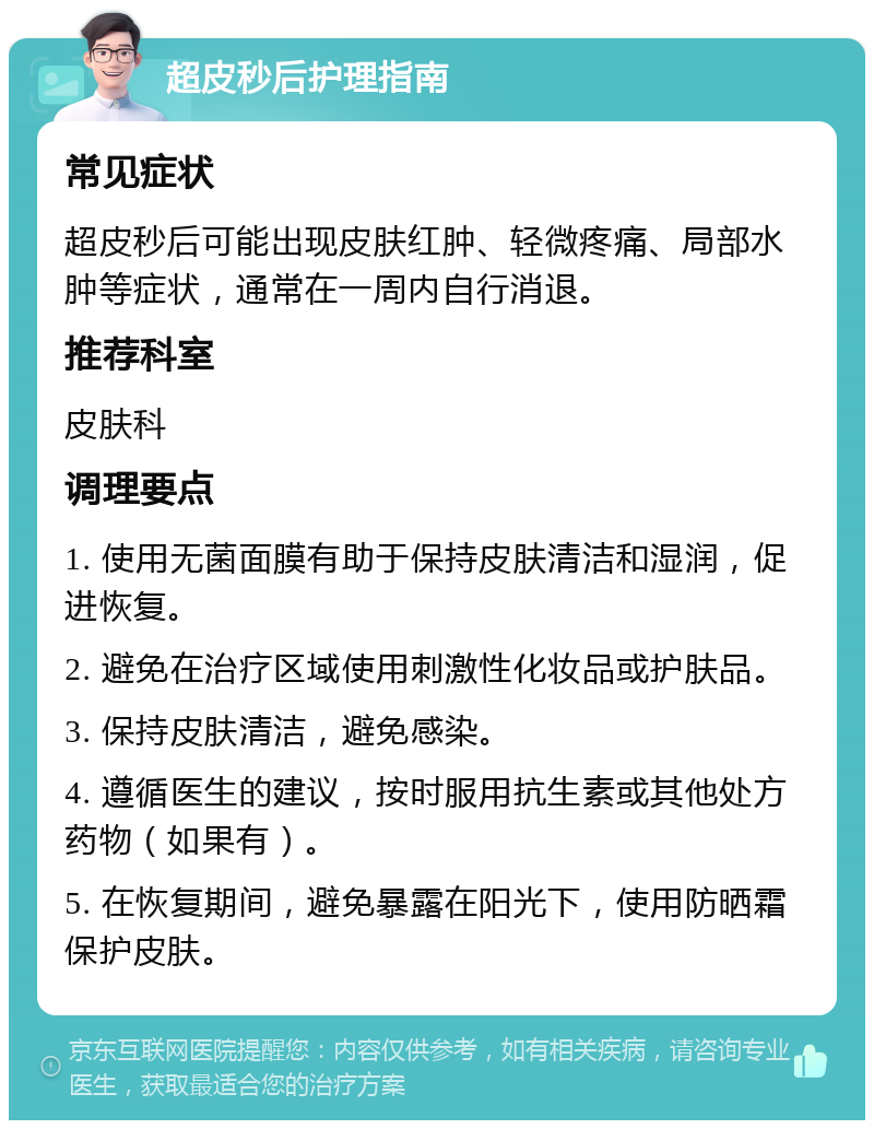 超皮秒后护理指南 常见症状 超皮秒后可能出现皮肤红肿、轻微疼痛、局部水肿等症状，通常在一周内自行消退。 推荐科室 皮肤科 调理要点 1. 使用无菌面膜有助于保持皮肤清洁和湿润，促进恢复。 2. 避免在治疗区域使用刺激性化妆品或护肤品。 3. 保持皮肤清洁，避免感染。 4. 遵循医生的建议，按时服用抗生素或其他处方药物（如果有）。 5. 在恢复期间，避免暴露在阳光下，使用防晒霜保护皮肤。