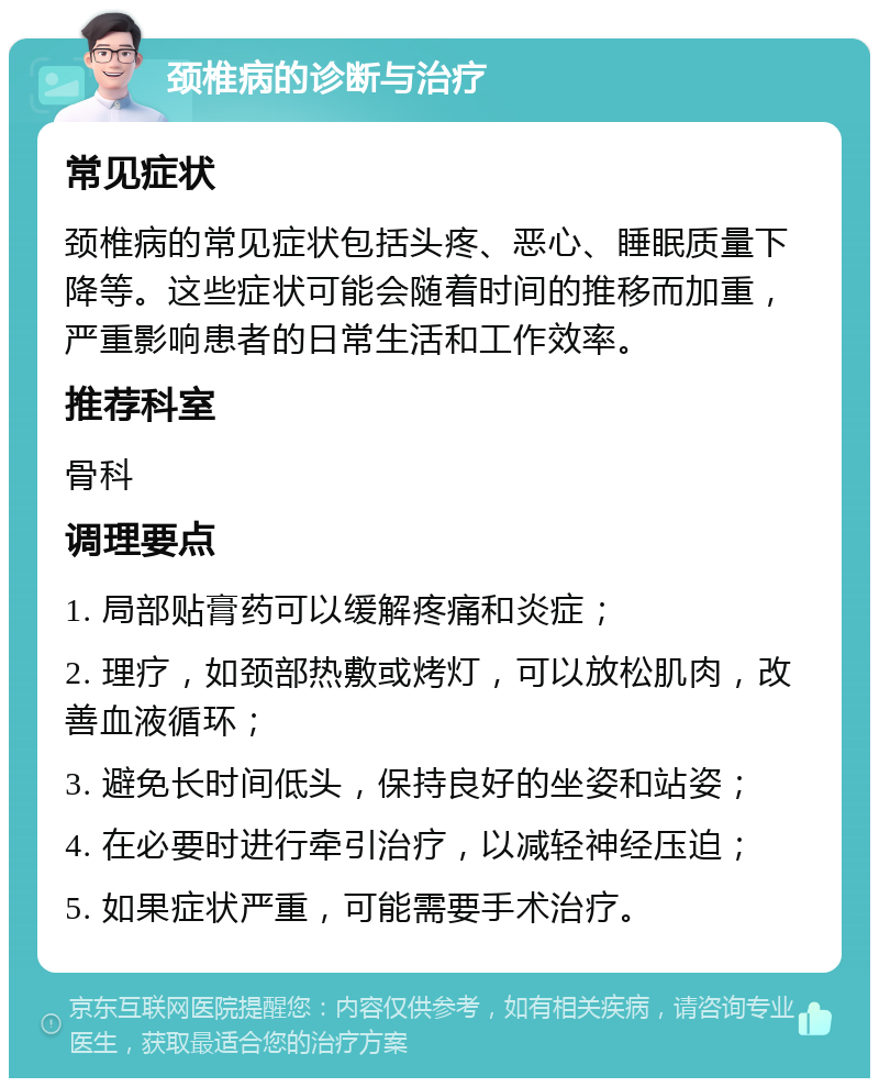 颈椎病的诊断与治疗 常见症状 颈椎病的常见症状包括头疼、恶心、睡眠质量下降等。这些症状可能会随着时间的推移而加重，严重影响患者的日常生活和工作效率。 推荐科室 骨科 调理要点 1. 局部贴膏药可以缓解疼痛和炎症； 2. 理疗，如颈部热敷或烤灯，可以放松肌肉，改善血液循环； 3. 避免长时间低头，保持良好的坐姿和站姿； 4. 在必要时进行牵引治疗，以减轻神经压迫； 5. 如果症状严重，可能需要手术治疗。