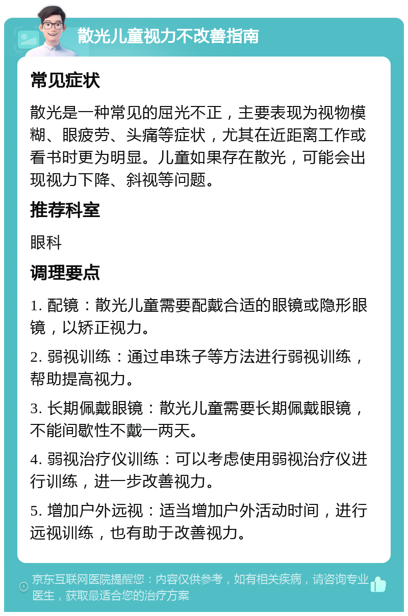 散光儿童视力不改善指南 常见症状 散光是一种常见的屈光不正，主要表现为视物模糊、眼疲劳、头痛等症状，尤其在近距离工作或看书时更为明显。儿童如果存在散光，可能会出现视力下降、斜视等问题。 推荐科室 眼科 调理要点 1. 配镜：散光儿童需要配戴合适的眼镜或隐形眼镜，以矫正视力。 2. 弱视训练：通过串珠子等方法进行弱视训练，帮助提高视力。 3. 长期佩戴眼镜：散光儿童需要长期佩戴眼镜，不能间歇性不戴一两天。 4. 弱视治疗仪训练：可以考虑使用弱视治疗仪进行训练，进一步改善视力。 5. 增加户外远视：适当增加户外活动时间，进行远视训练，也有助于改善视力。