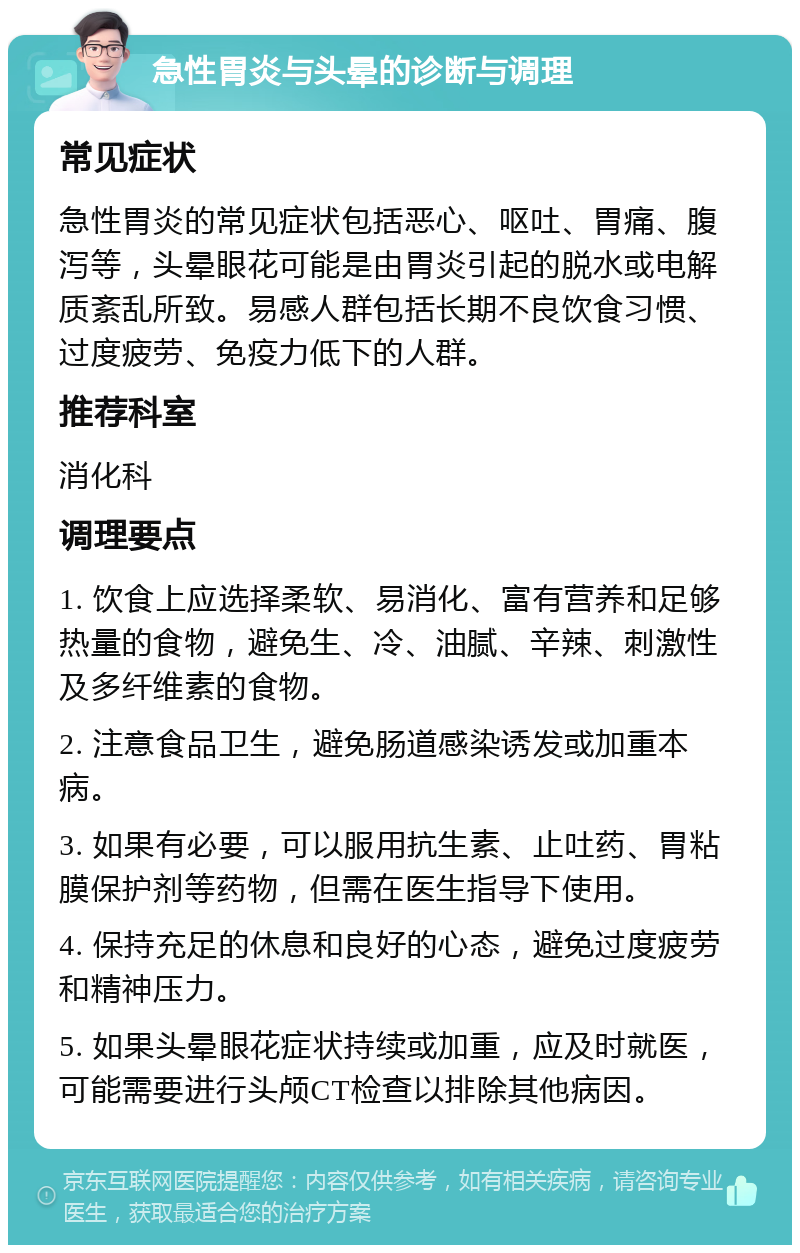 急性胃炎与头晕的诊断与调理 常见症状 急性胃炎的常见症状包括恶心、呕吐、胃痛、腹泻等，头晕眼花可能是由胃炎引起的脱水或电解质紊乱所致。易感人群包括长期不良饮食习惯、过度疲劳、免疫力低下的人群。 推荐科室 消化科 调理要点 1. 饮食上应选择柔软、易消化、富有营养和足够热量的食物，避免生、冷、油腻、辛辣、刺激性及多纤维素的食物。 2. 注意食品卫生，避免肠道感染诱发或加重本病。 3. 如果有必要，可以服用抗生素、止吐药、胃粘膜保护剂等药物，但需在医生指导下使用。 4. 保持充足的休息和良好的心态，避免过度疲劳和精神压力。 5. 如果头晕眼花症状持续或加重，应及时就医，可能需要进行头颅CT检查以排除其他病因。