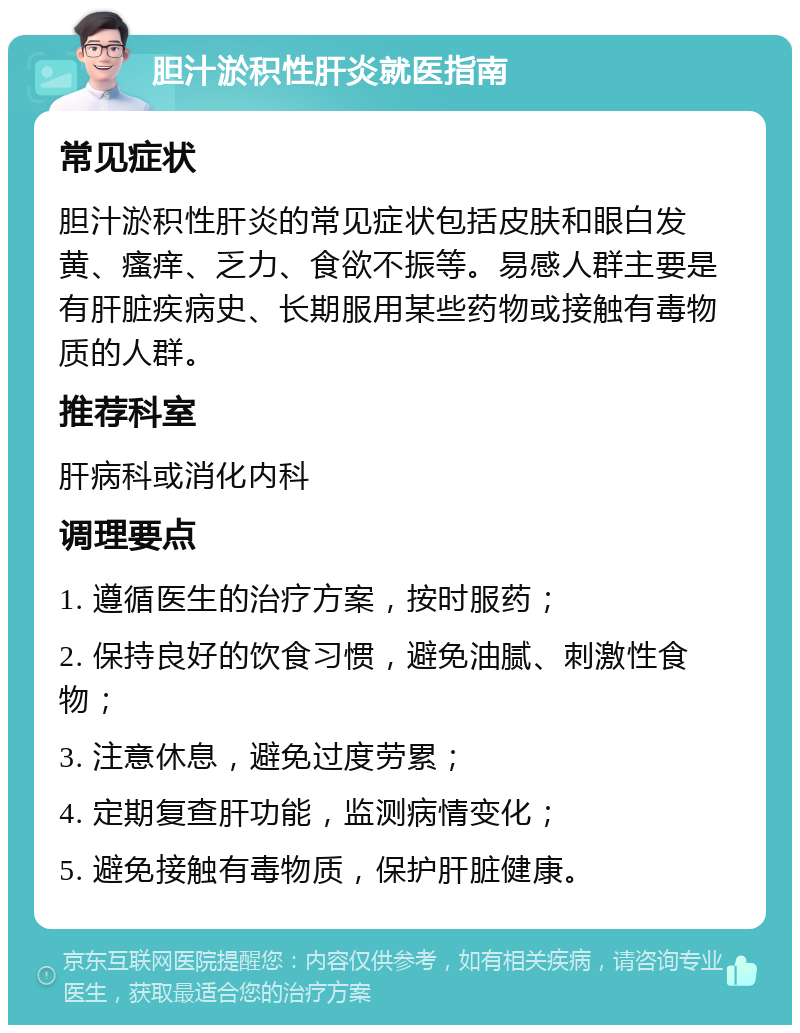 胆汁淤积性肝炎就医指南 常见症状 胆汁淤积性肝炎的常见症状包括皮肤和眼白发黄、瘙痒、乏力、食欲不振等。易感人群主要是有肝脏疾病史、长期服用某些药物或接触有毒物质的人群。 推荐科室 肝病科或消化内科 调理要点 1. 遵循医生的治疗方案，按时服药； 2. 保持良好的饮食习惯，避免油腻、刺激性食物； 3. 注意休息，避免过度劳累； 4. 定期复查肝功能，监测病情变化； 5. 避免接触有毒物质，保护肝脏健康。