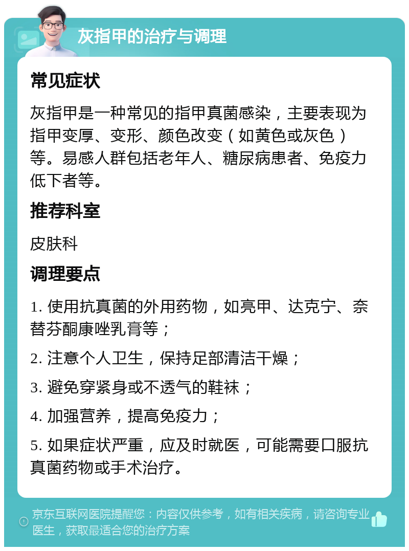 灰指甲的治疗与调理 常见症状 灰指甲是一种常见的指甲真菌感染，主要表现为指甲变厚、变形、颜色改变（如黄色或灰色）等。易感人群包括老年人、糖尿病患者、免疫力低下者等。 推荐科室 皮肤科 调理要点 1. 使用抗真菌的外用药物，如亮甲、达克宁、奈替芬酮康唑乳膏等； 2. 注意个人卫生，保持足部清洁干燥； 3. 避免穿紧身或不透气的鞋袜； 4. 加强营养，提高免疫力； 5. 如果症状严重，应及时就医，可能需要口服抗真菌药物或手术治疗。