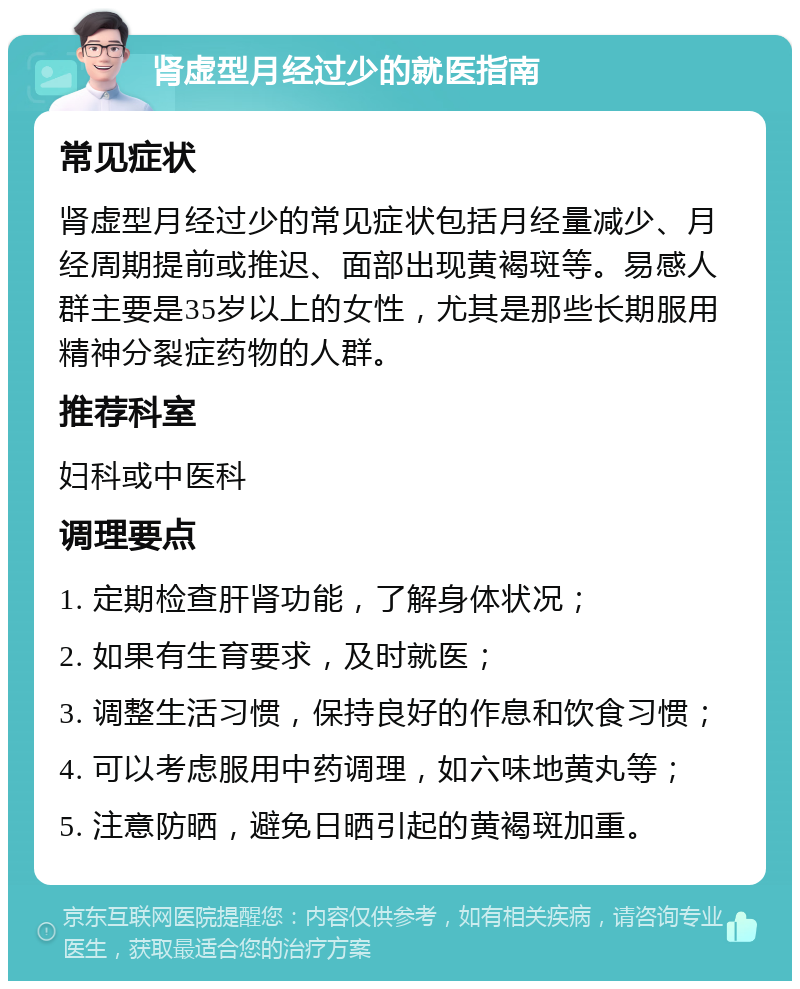 肾虚型月经过少的就医指南 常见症状 肾虚型月经过少的常见症状包括月经量减少、月经周期提前或推迟、面部出现黄褐斑等。易感人群主要是35岁以上的女性，尤其是那些长期服用精神分裂症药物的人群。 推荐科室 妇科或中医科 调理要点 1. 定期检查肝肾功能，了解身体状况； 2. 如果有生育要求，及时就医； 3. 调整生活习惯，保持良好的作息和饮食习惯； 4. 可以考虑服用中药调理，如六味地黄丸等； 5. 注意防晒，避免日晒引起的黄褐斑加重。