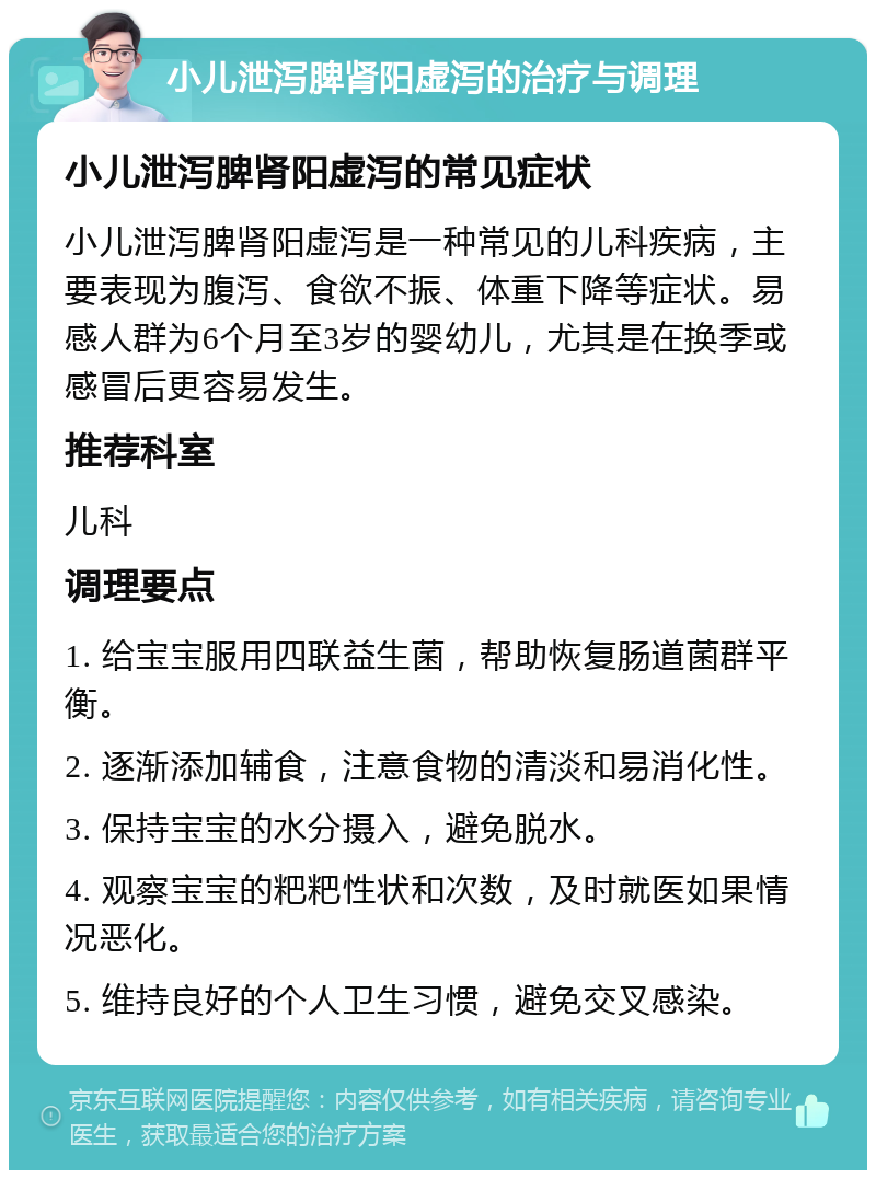 小儿泄泻脾肾阳虚泻的治疗与调理 小儿泄泻脾肾阳虚泻的常见症状 小儿泄泻脾肾阳虚泻是一种常见的儿科疾病，主要表现为腹泻、食欲不振、体重下降等症状。易感人群为6个月至3岁的婴幼儿，尤其是在换季或感冒后更容易发生。 推荐科室 儿科 调理要点 1. 给宝宝服用四联益生菌，帮助恢复肠道菌群平衡。 2. 逐渐添加辅食，注意食物的清淡和易消化性。 3. 保持宝宝的水分摄入，避免脱水。 4. 观察宝宝的粑粑性状和次数，及时就医如果情况恶化。 5. 维持良好的个人卫生习惯，避免交叉感染。