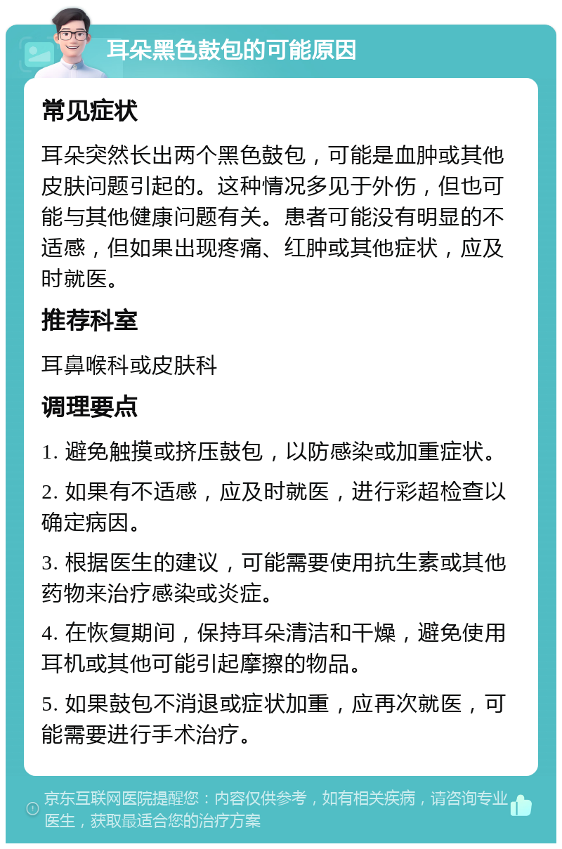 耳朵黑色鼓包的可能原因 常见症状 耳朵突然长出两个黑色鼓包，可能是血肿或其他皮肤问题引起的。这种情况多见于外伤，但也可能与其他健康问题有关。患者可能没有明显的不适感，但如果出现疼痛、红肿或其他症状，应及时就医。 推荐科室 耳鼻喉科或皮肤科 调理要点 1. 避免触摸或挤压鼓包，以防感染或加重症状。 2. 如果有不适感，应及时就医，进行彩超检查以确定病因。 3. 根据医生的建议，可能需要使用抗生素或其他药物来治疗感染或炎症。 4. 在恢复期间，保持耳朵清洁和干燥，避免使用耳机或其他可能引起摩擦的物品。 5. 如果鼓包不消退或症状加重，应再次就医，可能需要进行手术治疗。