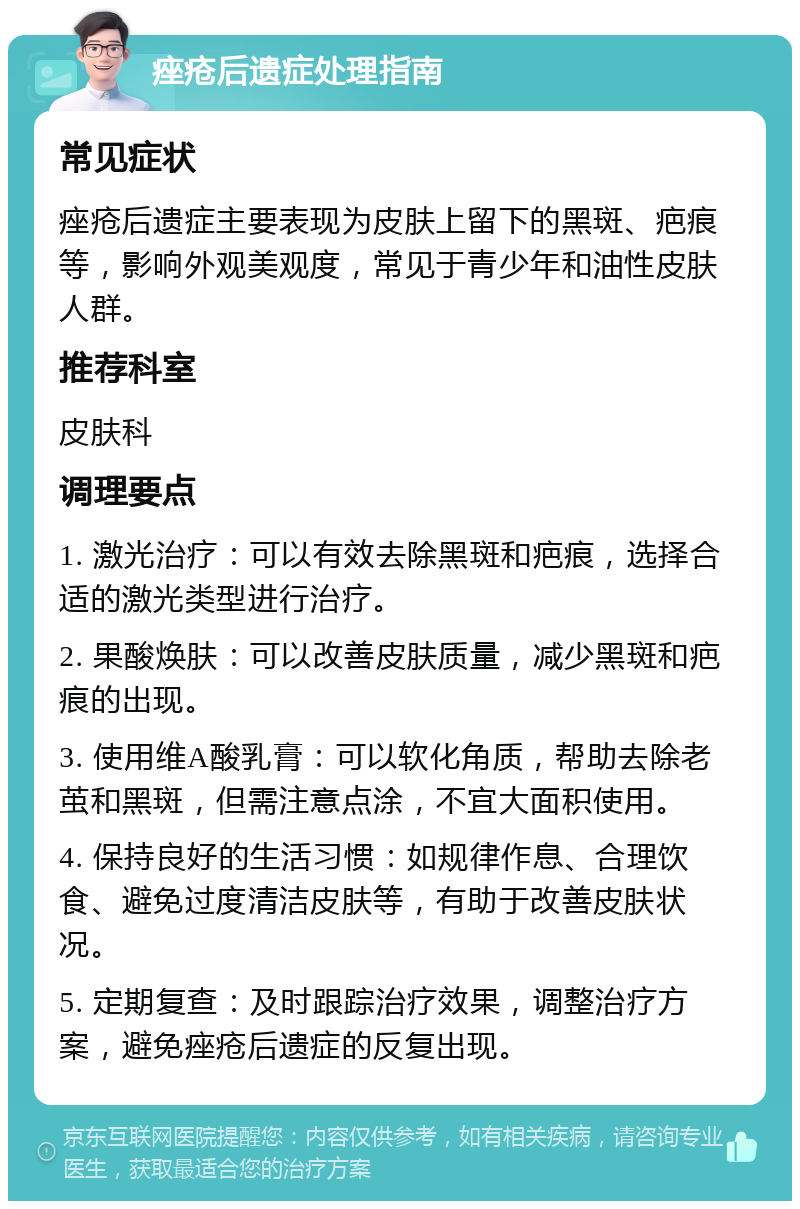 痤疮后遗症处理指南 常见症状 痤疮后遗症主要表现为皮肤上留下的黑斑、疤痕等，影响外观美观度，常见于青少年和油性皮肤人群。 推荐科室 皮肤科 调理要点 1. 激光治疗：可以有效去除黑斑和疤痕，选择合适的激光类型进行治疗。 2. 果酸焕肤：可以改善皮肤质量，减少黑斑和疤痕的出现。 3. 使用维A酸乳膏：可以软化角质，帮助去除老茧和黑斑，但需注意点涂，不宜大面积使用。 4. 保持良好的生活习惯：如规律作息、合理饮食、避免过度清洁皮肤等，有助于改善皮肤状况。 5. 定期复查：及时跟踪治疗效果，调整治疗方案，避免痤疮后遗症的反复出现。