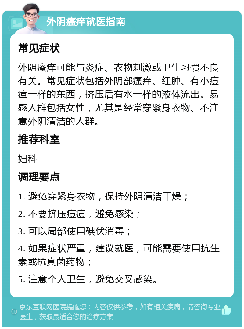 外阴瘙痒就医指南 常见症状 外阴瘙痒可能与炎症、衣物刺激或卫生习惯不良有关。常见症状包括外阴部瘙痒、红肿、有小痘痘一样的东西，挤压后有水一样的液体流出。易感人群包括女性，尤其是经常穿紧身衣物、不注意外阴清洁的人群。 推荐科室 妇科 调理要点 1. 避免穿紧身衣物，保持外阴清洁干燥； 2. 不要挤压痘痘，避免感染； 3. 可以局部使用碘伏消毒； 4. 如果症状严重，建议就医，可能需要使用抗生素或抗真菌药物； 5. 注意个人卫生，避免交叉感染。