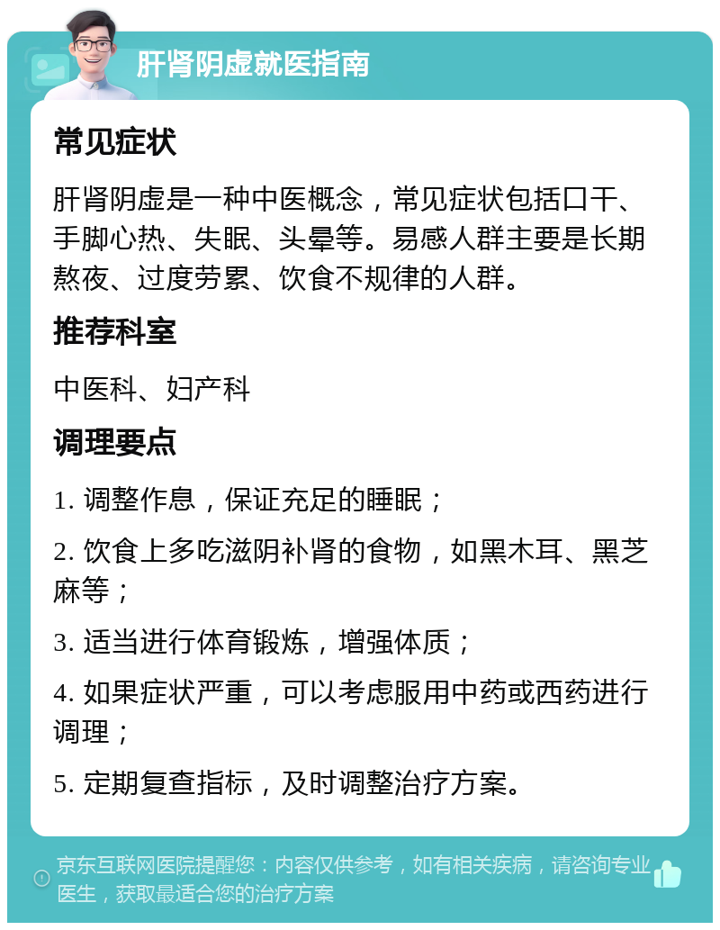 肝肾阴虚就医指南 常见症状 肝肾阴虚是一种中医概念，常见症状包括口干、手脚心热、失眠、头晕等。易感人群主要是长期熬夜、过度劳累、饮食不规律的人群。 推荐科室 中医科、妇产科 调理要点 1. 调整作息，保证充足的睡眠； 2. 饮食上多吃滋阴补肾的食物，如黑木耳、黑芝麻等； 3. 适当进行体育锻炼，增强体质； 4. 如果症状严重，可以考虑服用中药或西药进行调理； 5. 定期复查指标，及时调整治疗方案。