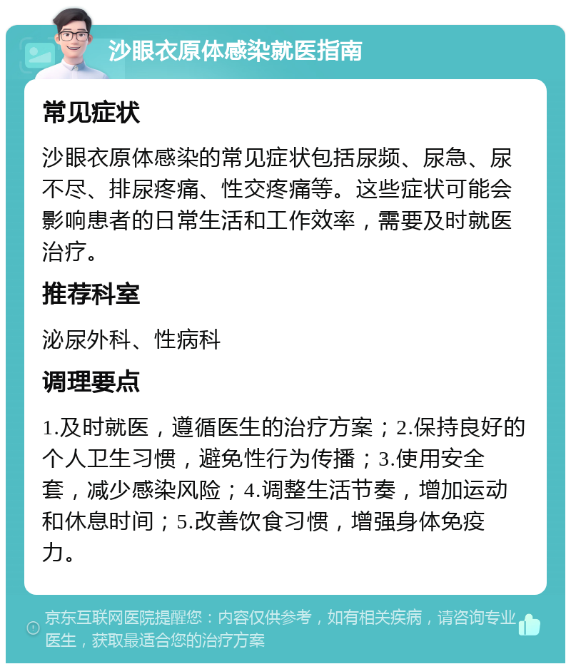 沙眼衣原体感染就医指南 常见症状 沙眼衣原体感染的常见症状包括尿频、尿急、尿不尽、排尿疼痛、性交疼痛等。这些症状可能会影响患者的日常生活和工作效率，需要及时就医治疗。 推荐科室 泌尿外科、性病科 调理要点 1.及时就医，遵循医生的治疗方案；2.保持良好的个人卫生习惯，避免性行为传播；3.使用安全套，减少感染风险；4.调整生活节奏，增加运动和休息时间；5.改善饮食习惯，增强身体免疫力。