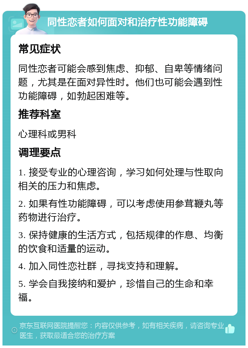 同性恋者如何面对和治疗性功能障碍 常见症状 同性恋者可能会感到焦虑、抑郁、自卑等情绪问题，尤其是在面对异性时。他们也可能会遇到性功能障碍，如勃起困难等。 推荐科室 心理科或男科 调理要点 1. 接受专业的心理咨询，学习如何处理与性取向相关的压力和焦虑。 2. 如果有性功能障碍，可以考虑使用参茸鞭丸等药物进行治疗。 3. 保持健康的生活方式，包括规律的作息、均衡的饮食和适量的运动。 4. 加入同性恋社群，寻找支持和理解。 5. 学会自我接纳和爱护，珍惜自己的生命和幸福。