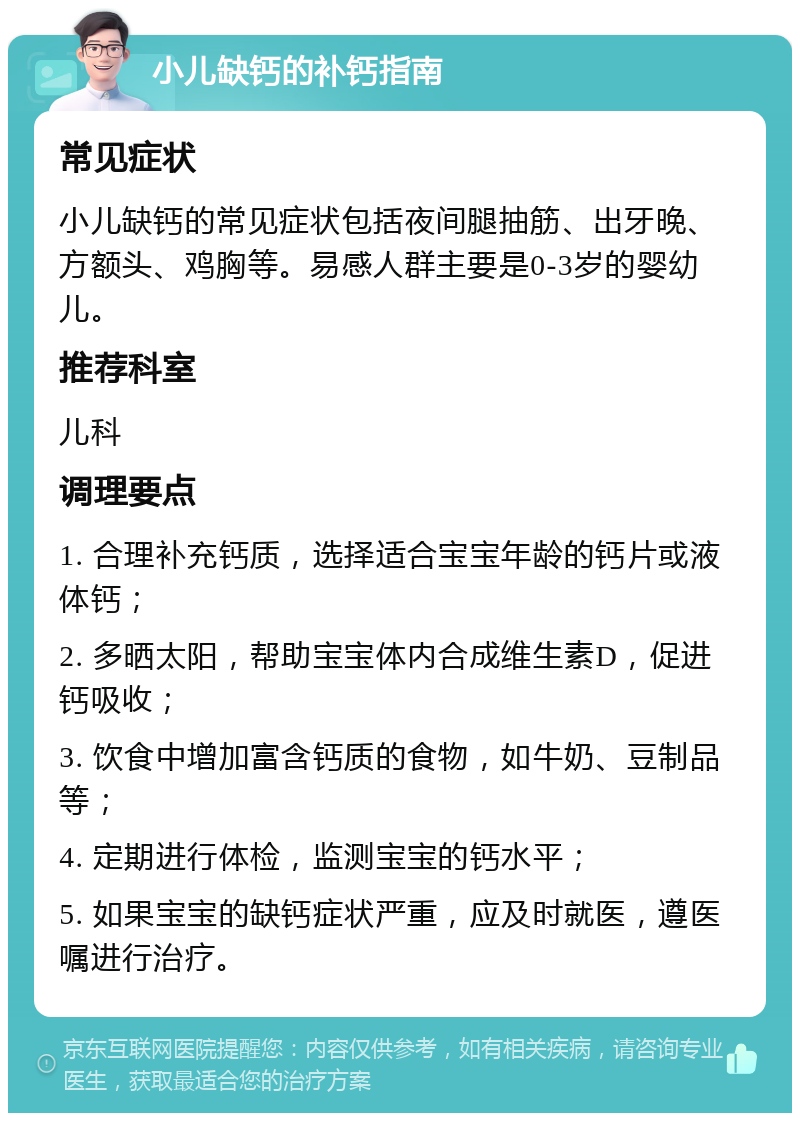 小儿缺钙的补钙指南 常见症状 小儿缺钙的常见症状包括夜间腿抽筋、出牙晚、方额头、鸡胸等。易感人群主要是0-3岁的婴幼儿。 推荐科室 儿科 调理要点 1. 合理补充钙质，选择适合宝宝年龄的钙片或液体钙； 2. 多晒太阳，帮助宝宝体内合成维生素D，促进钙吸收； 3. 饮食中增加富含钙质的食物，如牛奶、豆制品等； 4. 定期进行体检，监测宝宝的钙水平； 5. 如果宝宝的缺钙症状严重，应及时就医，遵医嘱进行治疗。