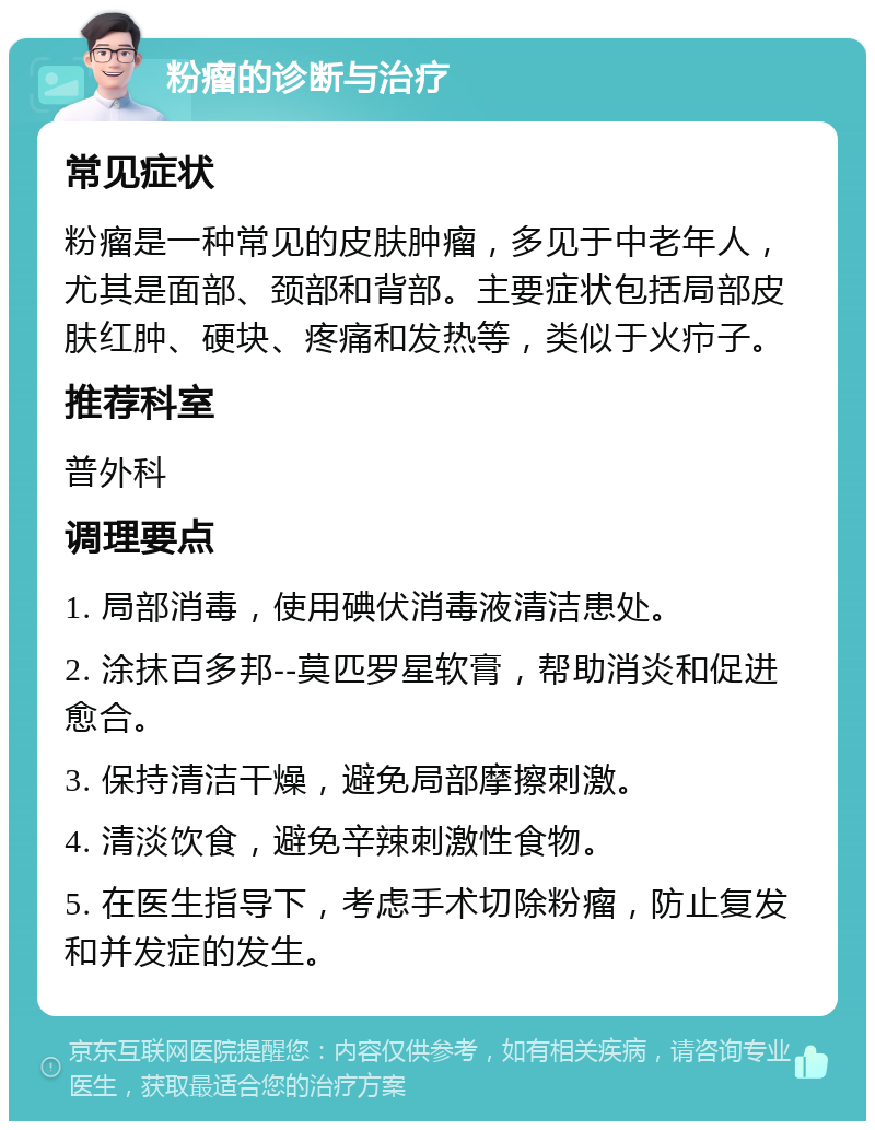 粉瘤的诊断与治疗 常见症状 粉瘤是一种常见的皮肤肿瘤，多见于中老年人，尤其是面部、颈部和背部。主要症状包括局部皮肤红肿、硬块、疼痛和发热等，类似于火疖子。 推荐科室 普外科 调理要点 1. 局部消毒，使用碘伏消毒液清洁患处。 2. 涂抹百多邦--莫匹罗星软膏，帮助消炎和促进愈合。 3. 保持清洁干燥，避免局部摩擦刺激。 4. 清淡饮食，避免辛辣刺激性食物。 5. 在医生指导下，考虑手术切除粉瘤，防止复发和并发症的发生。